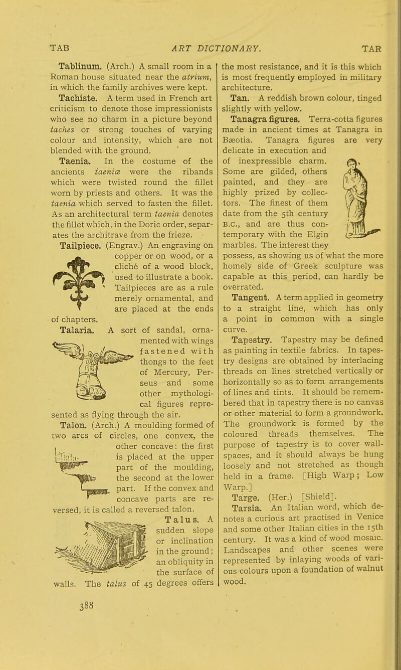 Tablinum. (Arch.) A small room in a Roman house situated near the atrium, in which the family archives were kept. Tacbiste. A term used in French art criticism to denote those impressionists who see no charm in a picture beyond taches or strong touches of varying colour and intensity, which are not blended with the ground. Taenia. In the costume of the ancients taenia were the ribands which were twisted round the fillet worn by priests and others. It was the taenia which served to fasten the fillet. As an architectural term taenia denotes the fillet which, in the Doric order, separ- ates the architrave from the frieze. Tailpiece. (Engrav.) An engraving on copper or on wood, or a cliche of a wood block, used to illustrate a book. Tailpieces are as a rule merely ornamental, and are placed at the ends of chapters. Talaria. A sort of sandal, orna- mented with wings fastened with thongs to the feet of Mercury, Per- seus and some other mythologi- cal figures repre- sented as flying through the air. Talon. (Arch.) A moulding formed of two arcs of circles, one convex, the , other concave: the first is placed at the upper part of the moulding, the second at the lower part. If the convex and concave parts are re- versed, it is called a reversed talon. Talus. A sudden slope or inclination in the ground; an obliquity in the surface of The talus of 45 degrees offers walls. the most resistance, and it is this which is most frequently employed in military architecture. Tan. A reddish brown colour, tinged slightly with yellow. Tanagra figures. Terra-cotta figures made in ancient times at Tanagra in Basotia. Tanagra figures are very delicate in execution and of inexpressible charm. Some are gilded, others painted, and they are highly prized by collec- tors. The finest of them date from the 5th century B.C., and are thus con- temporary with the Elgin marbles. The interest they possess, as showing us of what the more homely side of Greek sculpture was capable ai this period, can hardly be overrated. Tangent. A term applied in geometry to a straight line, which has only a point in common with a single curve. Tapestry. Tapestry may be defined as painting in textile fabrics. In tapes- try designs are obtained by interlacing threads on lines stretched vertically or horizontally so as to form arrangements of lines and tints. It should be remem- bered that in tapestry there is no canvas or other material to form a groundwork. The groundwork is formed by the coloured threads themselves. The purpose of tapestry is to cover wall- spaces, and it should always be hung loosely and not stretched as though held in a frame. [High Warp; Low Warp.] Targe. (Her.) [Shield]. Tarsia. An Italian word, which de- notes a curious art practised in Venice and some other Italian cities in the 15th century. It was a kind of wood mosaic. Landscapes and other scenes were represented by inlaying woods of vari- ous colours upon a foundation of walnut wood.