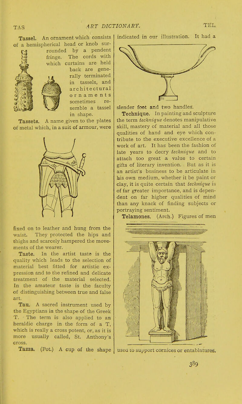 T.-\S Tassel. An ornament which consists of a hemispherical head or knob sur- rounded by a pendent fringe. The cords with which curtains are held back are gene- rally terminated in tassels, and architectural orname nts sometimes re- semble a tassel in shape. Tassets. A name given to the plates of metal which, in a suit of armour, were fixed on to leather and hung from the waist. They protected the hips and thighs and scarcely hampered the move- ments of the wearer. Taste. In the artist taste is the quality which leads to the selection of material best fitted for artistic ex- pression and to the refined and delicate treatment of the material selected. In the amateur taste is the faculty of distinguishing between true and false art. Tau. A sacred instrument used by the Egyptians in the shape of the Greek T. The term is also applied to an heraldic charge in the form of a T, which is really a cross potent, or, as it is more usually called, St. Anthony's cross. Tazza. (Pot) A cup of the shape indicated in our illustration. It had a slender foot and two handles. Technique. In painting and sculpture the term technique denotes manipulative skill, mastery of material and all those qualities of hand and eye which con- tribute to the executive excellence of a work of art. It has been the fashion of late years to decry technique and to attach too great a value to certain gifts of literary invention. But as it is an artist's business to be articulate in his own medium, whether it be paint or clay, it is quite certain that technique is of far greater importance, and is depen- dent on far higher qualities of mind than any knack of finding subjects or portraying sentiment. Telamones. (Arch.) Figures of men ''^■lIllilllllllliillllillllllilllllBfflllllllSill!! usea to support cornices or entablatures.