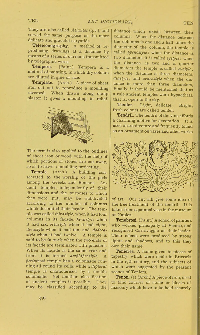 TEN They are also called Atlantes (q.v.), and served the same purpose as the more delicate and graceful caryatids. Teleiconography. A method of re- producing drawings at a distance by means of a series of currents transmitted by telegraphic wires. Tempera. (Paint.) Tempera is a method of painting, in which dry colours are diluted in glue or size. Template. (Arch.) A piece of sheet iron cut out to reproduce a moulding reversed. When drawn along damp plaster it gives a moulding in relief. The term is also applied to the outlines of sheet iron or wood, with the help of which portions of stones are cut away, so as to leave a moulding projecting. Temple. (Arch.) A building con- secrated to the worship of the gods among the Greeks and Romans. An- cient temples, independently of their dimensions and the purposes to which they were put, may be subdivided according to the number of columns which decorated their facade. The tem- ple was called tetrastyle, when it had four columns in its facade, hexastyle when it had six, octastyle when it had eight, decastyle when it had ten, and dodeca- style when it had twelve. A temple is said to be in antis when the two ends of its facade are terminated with pilasters. When its facade is the same rear and front it is termed amphiprostyle. A peripteral temple has a colonnade run- ning all round its cella, while a dipteral temple is characterised by a double colonnade. Yet another classification of ancient temples is possible. They may be classified according to the distance which exists between their columns. When the distance between the columns is one and a half times the diameter of the column, the temple is called pycnostyle; when the distance is two diameters it is called systyle; when the distance is two and a quarter diameters the temple is called eustyle; when the distance is three diameters, diastyle; and araeostyle when the dis- tance is more than three diameters, Finally, it should be mentioned that as a rule ancient temples were hypaethral, that is, open to the sky. Tender. Light, delicate. Bright, fresh colours are called tender. Tendril. The tendril of the vine affords a charming motive for decoration. It is used in architecture and frequently found as an ornament on vases and other works of art. Our cut will give some idea of the free treatment of the tendril. It is taken from a painted vase in the museum at Naples. Tenebrosi. (Paint.) A school of painters who worked principally at Venice, and recognised Carravaggio as their leader. Their effects were produced by strong lights and shadows, and to this they owe their name. Tenieres. A name given to pieces of tapestry, which were made in Brussels in the 17th century, and the subjects of which were suggested by the peasant scenes of Teniers. Tenon. (1) (Arch.) A piece of iron, used to bind courses of stone or blocks of masonry which have to be held securely 3'jO