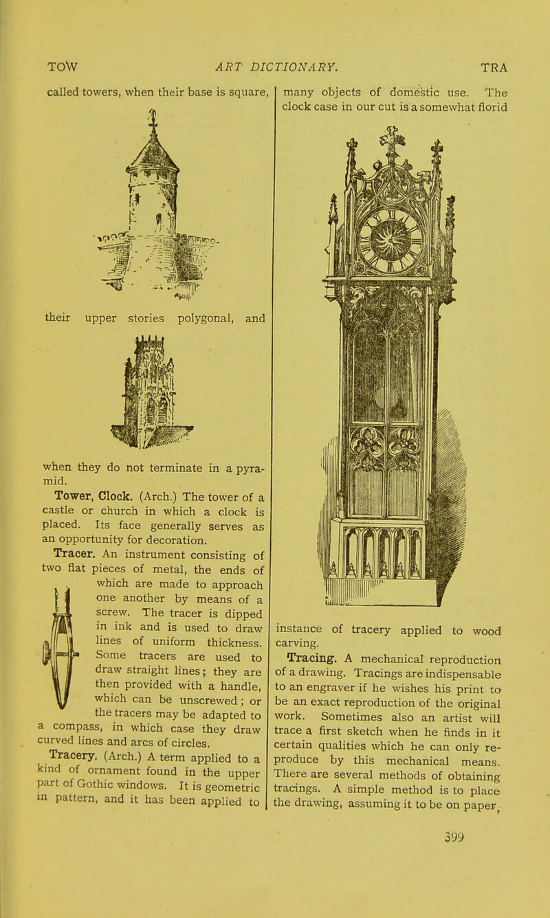 called towers, when their base is square their upper stories polygonal, and when they do not terminate in a pyra- mid. Tower, Clock. (Arch.) The tower of a castle or church in which a clock is placed. Its face generally serves as an opportunity for decoration. Tracer. An instrument consisting of two flat pieces of metal, the ends of which are made to approach one another by means of a screw. The tracer is dipped in ink and is used to draw lines of uniform thickness. Some tracers are used to draw straight lines; they are then provided with a handle, which can be unscrewed ; or the tracers may be adapted to a compass, in which case they draw curved lines and arcs of circles. Tracery. (Arch.) A term applied to a kind of ornament found in the upper part of Gothic windows. It is geometric in pattern, and it has been applied to many objects of domestic use. The clock case in our cut is a somewhat florid instance of tracery applied to wood carving. Tracing. A mechanical reproduction of a drawing. Tracings are indispensable to an engraver if he wishes his print to be an exact reproduction of the original work. Sometimes also an artist will trace a first sketch when he finds in it certain qualities which he can only re- produce by this mechanical means. There are several methods of obtaining tracings. A simple method is to place the drawing, assuming it to be on paper,