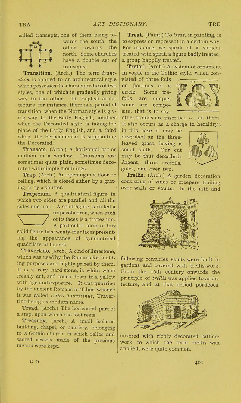 called transepts, one of them being to- «=• wards the south, the £_aJ) ° ' , . other towards the ft north. Some churches *~rj ' S * have a double set of * * transepts. Transition. (Arch.) The term trans- ition is applied to an architectural style which possesses the characteristics of two styles, one of which is gradually giving way to the other. In English archi- tecture, for instance, there is a period of transition, when the Norman style is giv- ing way to the Early English, another when the Decorated style is taking the place of the Early English, and a third when the Perpendicular is supplanting the Decorated. Transom. (Arch.) A horizontal bar or mullion in a window. Transoms are sometimes quite plain, sometimes deco- rated with simple mouldings. Trap. (Arch.) An opening in a floor or ceiling, which is closed either by a grat- ing or by a shutter. Trapezium. A quadrilateral figure, in which two sides are parallel and all the sides unequal. A solid figure is called a 7trapezohedron, when each of its faces is a trapezium. A particular form of this solid figure has twenty-four faces present- ing the appearance of symmetrical quadrilateral figures. Travertino. (Arch.) A kind of limestone, which was used by the Romans for build- ing purposes and highly prized by them. It is a very hard stone, is white when freshly cut, and tones down to a yellow with age and exposure. It was quarried by the ancient Romans atTibur, whence it was called Lapis Tiburtinus, Traver- tino being its modern name. Tread. (Arch.) The horizontal part of a step, upon which the foot rests. Treasury. (Arch.) A small isolated building, chapel, or sacristy, belonging to a Gothic church, in which relics and sacred vessels made of the precious metals were kept. Treat. (Paint.) To treat, in painting, is to express or represent in a certain way. For instance, we speak of a subject treated with spirit, a figure badly treated, a group happily treated. Trefoil. (Arch.) A system of ornament in vogue in the Gothic style, vuiicn con- sisted of three foils I[m.,„ ,,—-— or portions of a circle. Some tre- foils are simple, some are compo- site, that is to say, — 1—: other trefoils are inscribeu vv..nm them. It also occurs as a charge in heraldry ; in this case it may be described as the three- leaved grass, having a small stalk. Our cut may be thus described: Argent, three trefoils, gules, one over two. Trellis. (Arch.) A garden decoration consisting of vines or creepers, trailing over walls or vaults. In the 12th and following centuries vaults were built in gardens and covered with trellis-work. From the 16th century onwards the principle of trellis was applied to archi- tecture, and at that period porticoes, covered with richly decorated lattice- work, to which the term trellis was. applied, were quite common. D D 401;