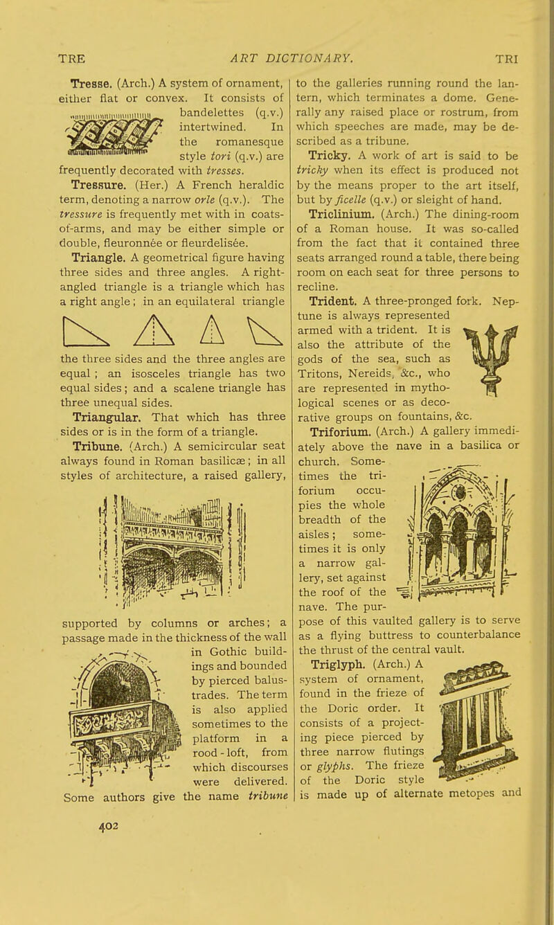 Tresse. (Arch.) A system of ornament, either flat or convex. It consists of bandelettes (q.v.) intertwined. In the romanesque style tori (q.v.) are frequently decorated with tresses. Treesure. (Her.) A French heraldic term, denoting a narrow orle (q.v.). The tressnre is frequently met with in coats- of-arms, and may be either simple or double, fleuronnee or fleurdelisee. Triangle. A geometrical figure having three sides and three angles. A right- angled triangle is a triangle which has a right angle; in an equilateral triangle the three sides and the three angles are equal ; an isosceles triangle has two equal sides; and a scalene triangle has three unequal sides. Triangular. That which has three sides or is in the form of a triangle. Tribune. (Arch.) A semicircular seat always found in Roman basilica?; in all styles of architecture, a raised gallery, supported by columns or arches; a passage made in the thickness of the wall in Gothic build- ings and bounded by pierced balus- trades. The term is also applied sometimes to the platform in a rood - loft, from which discourses were delivered. Some authors give the name tribune to the galleries running round the lan- tern, which terminates a dome. Gene- rally any raised place or rostrum, from which speeches are made, may be de- scribed as a tribune. Tricky. A work of art is said to be tricky when its effect is produced not by the means proper to the art itself, but by ficelle (q.v.) or sleight of hand. Triclinium. (Arch.) The dining-room of a Roman house. It was so-called from the fact that it contained three seats arranged round a table, there being room on each seat for three persons to recline. Trident. A three-pronged fork. Nep- tune is always represented armed with a trident. It is also the attribute of the gods of the sea, such as Tritons, Nereids, &c, who are represented in mytho- logical scenes or as deco- rative groups on fountains, &c. Triforium. (Arch.) A gallery immedi- ately above the nave in a basilica or church. Some- times the tri- forium occu- pies the whole breadth of the aisles; some- times it is only a narrow gal- lery, set against the roof of the nave. The pur- pose of this vaulted gallery is to serve as a flying buttress to counterbalance the thrust of the central vault. Triglyph. (Arch.) A system of ornament, found in the frieze of the Doric order. It consists of a project- ing piece pierced by three narrow flutings or glyphs. The frieze of the Doric style is made up of alternate metopes and