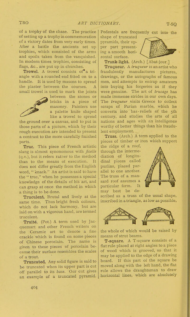 T-SQ of a trophy of the chase. The practice of setting up a trophy in commemoration of a victory dates from very early times. After a battle the ancients set up trophies, which consisted of the arms and spoils taken from the vanquished. In modern times trophies, consisting of flags, &c, are put up in churches. Trowel. A trowel consists of* a tri- angle with a rounded end fitted on to a handle. It is used by masons to spread the plaster between the courses. A small trowel is used to mark the joints between the stones or t^tojjPr bricks in a piece of masonry. Painters use a palette knife shaped (-^^ like a trowel to spread the ground over a canvas, and to put in those parts of a picture, which by their rough execution are intended to present a contrast to the more carefully finished parts. True. This piece of French artistic slang is almost synonomous with ficelle (q.v.), but it refers rather to the method than to the means of execution. It does not differ greatly from the English word,  knack. An artist is said to have the  true, when he possesses a special knowledge of the details of his art, and can grasp at once the method in which a thing is to be done. Truculent. Brutal and lively at the same time. Thus bright fresh colours, which do not lack harmony, but are laid on with a vigorous hand, are termed truculent. Truite. (Pot.) A term used by Jac- quemart and other French writers on the Ceramic art to denote a fine crackle which is found on some pieces of Chinese porcelain. The name is given to these pieces of porcelain be- cause their surface resembles the scales of a trout. Truncated. Any solid figure is said to be truncated when its upper part is cut off parallel to its base. Oar cut gives an example of a truncated pyramid. Pedestals are frequently cut into the shape of truncated — pyramids, their up- / JjSJiWW per part present- / j^MuWh ing a smooth hori- / ^MM^^^T zontal surface. ^^JP*' Trunk-light. (Arch.) [Abat-jour.] Truqueur. A truqueur is an artist who fraudulently manufactures pictures, drawings, or the autographs of famous men, and attempts to entrap amateurs into buying his forgeries as if they were genuine. The art of trucage has made immense strides in our own days. The truqueur visits Greece to collect scraps of Parian marble, which he converts into bas-reliefs of the 5th century, and studies the arts of all nations and ages with an intelligence worthy of better things than his fraudu- lent employment. Truss. (Arch.) A term applied to the pieces of timber or iron which support the ridge of a roof, through the interme- /-\ diation of longitu- Mjuk dinal pieces called • \ \ purlins, placed par- jW 1 'Ik allel to one another. ffl | ¥V The truss of a man- Iffl 1 ||\ sard roof assumes a J@mmt>%fmu$j^ particular form. It V  w may best be de- scribed as a truss of the usual shape, inscribed in a triangle, as low as possible, the whole of which would be raised by means of strut beams. T-square. A T-square consists of a flat rule placed at right angles to a piece of wood which is grooved, so that it may be applied to the edge of a drawing board. If this part of the square be moved along with the left hand, the flat rule allows the draughtsman to draw horizontal lines, which are absolutely