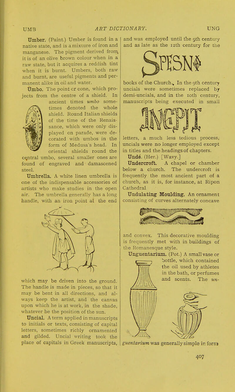 Umber. (Paint.) Umber is found in a native state, and is a mixture of iron and manganese. The pigment derived from, it is of an olive brown colour when in a raw state, but it acquires a reddish tint when it is burnt. Umbers, both raw and burnt, are useful pigments and per- manent alike in oil and water. Umbo. The point cr cone, which pro- jects from the centre of a shield. In ancient times umbo some- times denoted the whole shield. Round Italian shields of the time of the Renais- sance, which were only dis- played on parade, were de- corated with umbos in the form of Medusa's head. In oriental shields round the central umbo, several smaller ones are found of engraved and damascened steel. Umbrella. A white linen umbrella is one of the indispensable accessories of artists who make studies in the open air. The umbrella generally has a long handle, with an iron point at the end which may be driven into the ground. The handle is made in pieces, so that it may be bent in all directions, and al- ways keep the artist, and the canvas upon which he is at work, in the shade, whatever be the position of the sun. Uncial. A term applied in manuscripts to initials or texts, consisting of capital letters, sometimes richly ornamented and gilded. Uncial writing took the place of capitals in Greek manuscripts, and was employed until the gth century and as late as the 12 th century for the books of the Church., In the 9th century uncials were sometimes replaced by demi-uncials, and in the 10th century, manuscripts being executed in small letters, a much less tedious process, uncials were no longer employed except in titles and the headings of chapters. Unde\ (Her.) [Wavy.] Undercroft. A chapel or chamber below a church. The undercroft is frequently the most ancient part of a church, as it is, for instance, at Ripon Cathedral. Undulating Moulding. An ornament consisting of curves alternately concave and convex. This decorative moulding is frequently met with in buildings of the Romanesque style. Unguentarium. (Pot.) A small vase or bottle, which contained the oil used by athletes in the bath, or perfumes and scents. The un- guentarium was generally simple in form