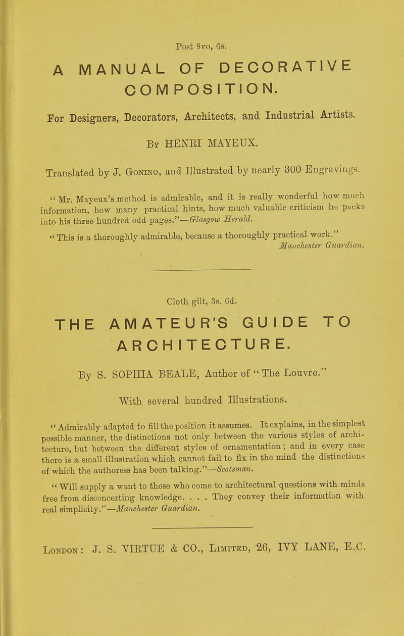 Post 8vo, 6s. A MANUAL OF DECORATIVE COMPOSITION. For Designers, Decorators, Architects, and Industrial Artists. By HENRI MAYEUX. Translated by J. Gonino, and Illustrated by nearly 300 Engravings.  Mr. Mayeux'a method is admirable, and it is really wonderful how much information, how many practical hints, how much valuable criticism he packs into his three hundred odd -pages.—Glasgow Herald. This is a thoroughly admirable, because a thoroughly practical work. Manchester Guardian. Cloth gilt, 3s. Gd. THE AMATEUR'S GUIDE TO ARCH ITECTURE. By S. SOPHIA BEALE, Author of  Tbe Louvre. With several hundred Illustrations.  Admirably adapted to fill the position it assumes. It explains, in the simplest possible manner, the distinctions not only between the various styles of archi- tecture, but between the different styles of ornamentation; and in every case there is a small illustration which cannot fail to fix in the mind the distinctions of which the authoress has been talking.—Scotsman.  Will supply a want to those who come to architectural questions with minds free from disconcerting knowledge. . . . They convey their information with real simplicity.—Manchester Guardian. London: J. S. VIRTUE & CO., Limited, 26, IVY LANE, E.G.