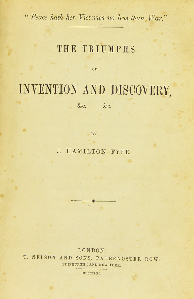 Peace hath her Victories no less than War.' THE TRIUMPHS OF INVENTION AND DISCOVERY, •fee. &c. BY J. HAMILTON FYFE. LONDON: T. NELSON AND SONS, PATERNOSTER ROW; EDINBURGH ; AND HEW YORK. MKCCCl.XI.