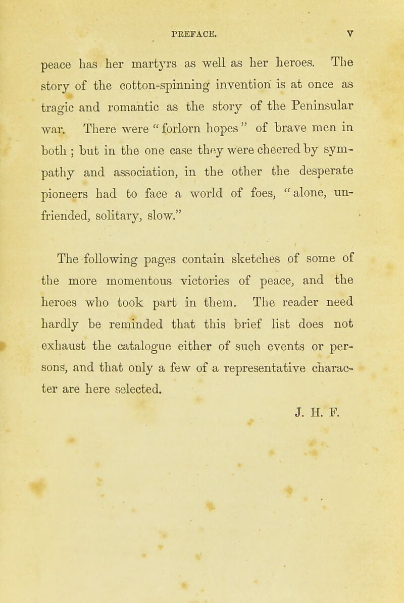 peace lias her martj'rs as well as her heroes. The story of the cotton-spinning invention is at once as tragic and romantic as the story of the Peninsular Avar. There were  forlorn hopes  of brave men in both ; but in the one case thay were cheered by sym- pathy and association, in the other the desperate pioneers had to face a world of foes, alone, un- friended, solitary, slow. The following pages contain sketches of some of the more momentous victories of peace, and the heroes who took part in them. The reader need hardly be reminded that this brief list does not exhaust the catalogue either of such events or per- sons, and that only a few of a representative charac- ter are here selected. J. H. F.