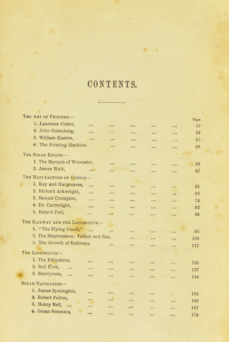 CONT The Art of Printing— L .Laurence Coster, 2. John Gutenberg, 3. William Caxton, 4. The Printing Machine, The Steam Engine— 1. The Marquis of Worcester, 2. James Watt, The Manufacture of Cotton— 1. Kay and Hargreaves, 2. Richard Arkwright, 3. Samuel Crompton, 4. Dr. Cartwright, 5. Robert Peel, The Railway and the Locomotive— 1. The Flying Coach,' ... 2. The Stephensons: Father and Son, 3. The Growth of Railways, The Lighthouse— L The Eddystone, 2. Bell tfjek, 3. Skerryvore, ... Steam Navigation— 1. James Symington, 2. Robert Fulton, 3. Henry Bell, ... 4. Ocean Steamers,