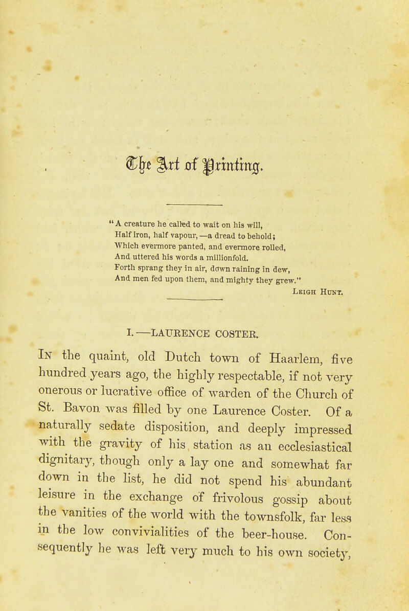 A creature he called to wait on his will, Half Iron, half vapour,—a dread to behold; Which evermore panted, and evermore rolled, And uttered his words a millionfold. Forth sprang they in air, down raining in dew, And men fed upon them, and mighty they grew. Leigh Hunt. I.—LAUEENCE COSTER, In the quaint, old Dutch town of Haarlem, five hundred years ago, the highly respectable, if not very onerous or lucrative office of warden of the Church of St. Bavon was filled by one Laurence Coster. Of a naturally sedate disposition, and deeply impressed with the gravity of his, station as an ecclesiastical dignitary, though only a lay one and somewhat far down in the list, he did not spend his abundant leisure in the exchange of frivolous gossip about the vanities of the world with the townsfolk, far less in the low convivialities of the beer-house. Con- sequently he was left very much to his own soeiet}-,