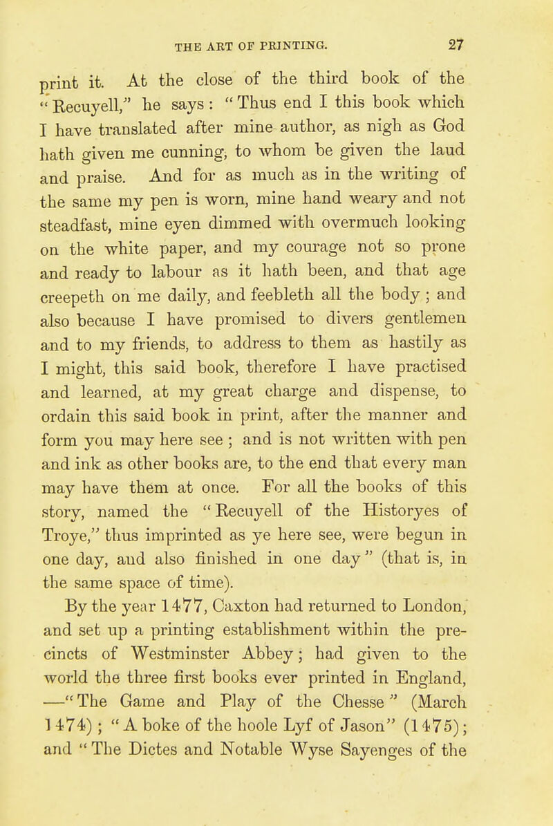 print it. At the close of the third book of the Recuyell/' he says: Thus end I this book which I have translated after mine author, as nigh as God hath given me cunning, to whom be given the laud and praise. And for as much as in the writing of the same my pen is worn, mine hand weary and not steadfast, mine eyen dimmed with overmuch looking on the white paper, and my courage not so prone and ready to labour as it hath been, and that age creepeth on me daily, and feebleth all the body; and also because I have promised to divers gentlemen and to my friends, to address to them as hastily as I might, this said book, therefore I have practised and learned, at my great charge and dispense, to ordain this said book in print, after the manner and form you may here see ; and is not written with pen and ink as other books are, to the end that every man may have them at once. For all the books of this story, named the  Recuyell of the Historyes of Troye, thus imprinted as ye here see, were begun in one day, aud also finished in one day (that is, in the same space of time). By the year 1477, Caxton had returned to London, and set up a printing establishment within the pre- cincts of Westminster Abbey; had given to the world the three first books ever printed in England, —The Game and Play of the Chesse  (March 1 474) ; A boke of the hoole Lyf of Jason (1475); and  The Dictes and Notable Wyse Sayenges of the