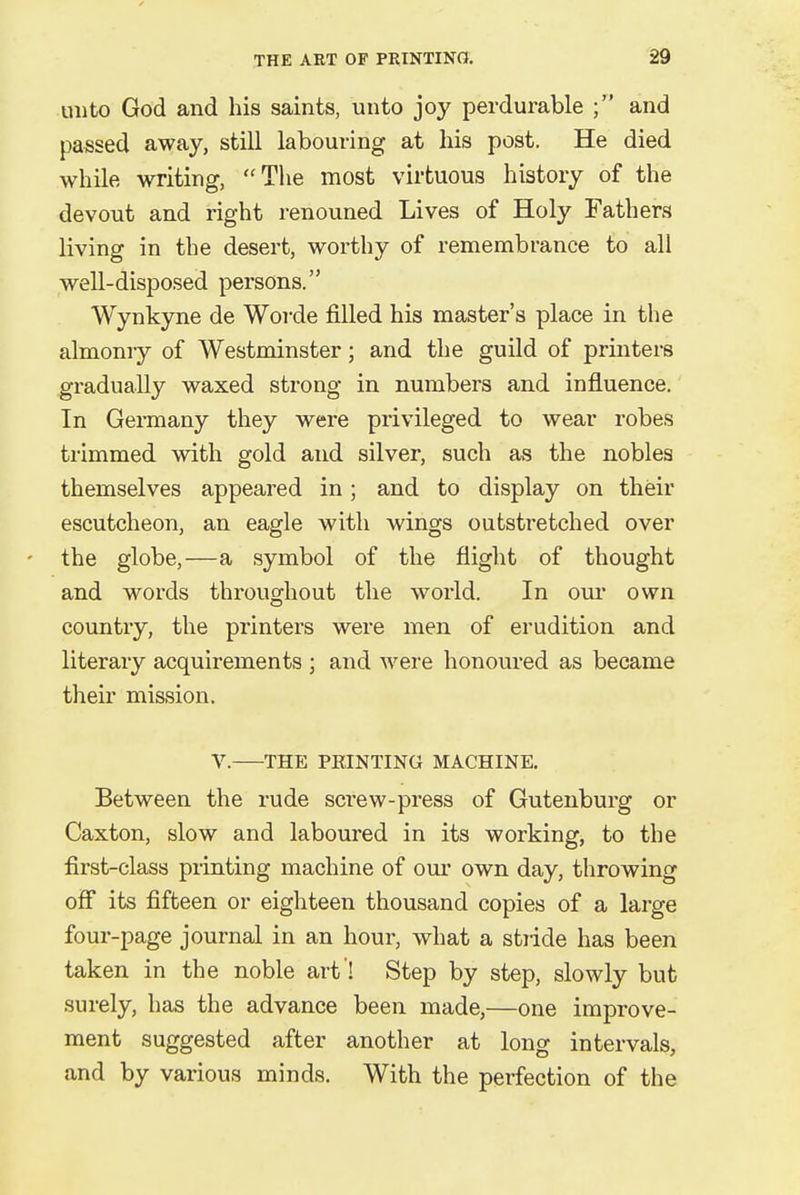 unto God and his saints, unto joy perdurable ; and passed away, still labouring at his post. He died while writing, The most virtuous history of the devout and right renouned Lives of Holy Fathers living in the desert, worthy of remembrance to all well-disposed persons. Wynkyne de Worde filled his master's place in the almoniy of Westminster; and the guild of printers gradually waxed strong in numbers and influence. In Germany they were privileged to wear robes trimmed with gold and silver, such as the nobles themselves appeared in; and to display on their escutcheon, an eagle with wings outstretched over - the globe,—a symbol of the flight of thought and words throughout the world. In our own country, the printers were men of erudition and literary acquirements ; and were honoured as became their mission. V. THE PEINTING MACHINE. Between the rude screw-press of Gutenburg or Caxton, slow and laboured in its working, to the first-class printing machine of our own day, throwing off its fifteen or eighteen thousand copies of a large four-page journal in an hour, what a stride has been taken in the noble art ! Step by step, slowly but surely, has the advance been made,—one improve- ment suggested after another at long intervals, and by various minds. With the perfection of the