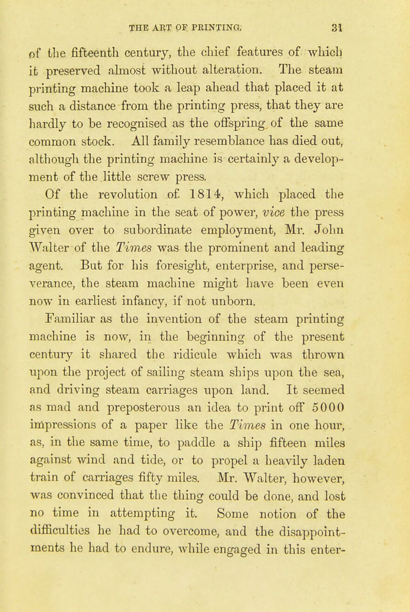 of the fifteenth century, the chief features of which it preserved almost without alteration. The steam printing machine took a leap ahead that placed it at such a distance from the printing press, that they are hardly to be recognised as the offspring of the same common stock. All family resemblance has died out, although the printing machine is certainly a develop- ment of the little screw press. Of the revolution of 1814, which placed the printing machine in the seat of power, vice the press given over to subordinate employment, Mr. John Walter of the Times was the prominent and leading agent. But for his foresight, enterprise, and perse- verance, the steam machine might have been even now in earliest infancy, if not unborn. Familiar as the invention of the steam printing machine is now, in the beginning of the present century it shared the ridicule which was thrown upon the project of sailing steam ships upon the sea, and driving steam carriages upon land. It seemed as mad and preposterous an idea to print off 5000 impressions of a paper like the Times in one hour, as, in the same time, to paddle a ship fifteen miles against wind and tide, or to propel a heavily laden train of carriages fifty miles. Mr. Walter, however, was convinced that the thing could be done, and lost no time in attempting it. Some notion of the difficulties he had to overcome, and the disappoint- ments he had to endure, while engaged in this enter-