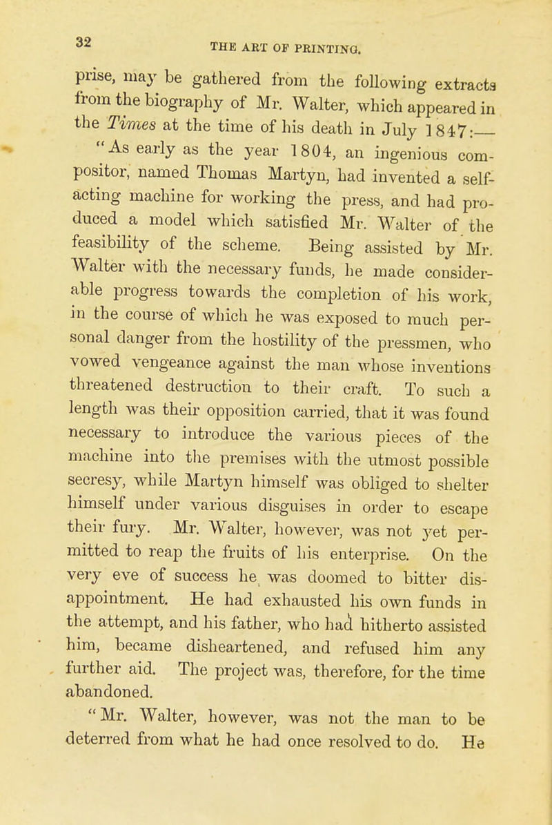 prise, may be gathered from the following extracta from the biography of Mr. Walter, which appeared in the Times at the time of his death in July 1847: As early as the year 1804, an ingenious com- positor, named Thomas Martyn, had invented a self- acting machine for working the press, and had pro- duced a model which satisfied Mr. Walter of the feasibility of the scheme. Being assisted by Mr. Walter with the necessary funds, he made consider- able progress towards the completion of his work, in the course of which he was exposed to much per- sonal danger from the hostility of the pressmen, who vowed vengeance against the man whose inventions threatened destruction to their craft. To such a length was their opposition carried, that it was found necessary to introduce the various pieces of the machine into the premises with the utmost possible secresy, while Martyn himself was obliged to shelter himself under various disguises in order to escape their fury. Mr. Walter, however, was not yet per- mitted to reap the fruits of his enterprise. On the very eve of success he. was doomed to bitter dis- appointment. He had exhausted his own funds in the attempt, and his father, who had hitherto assisted him, became disheartened, and refused him any further aid. The project was, therefore, for the time abandoned. Mr. Walter, however, was not the man to be deterred from what he had once resolved to do. He