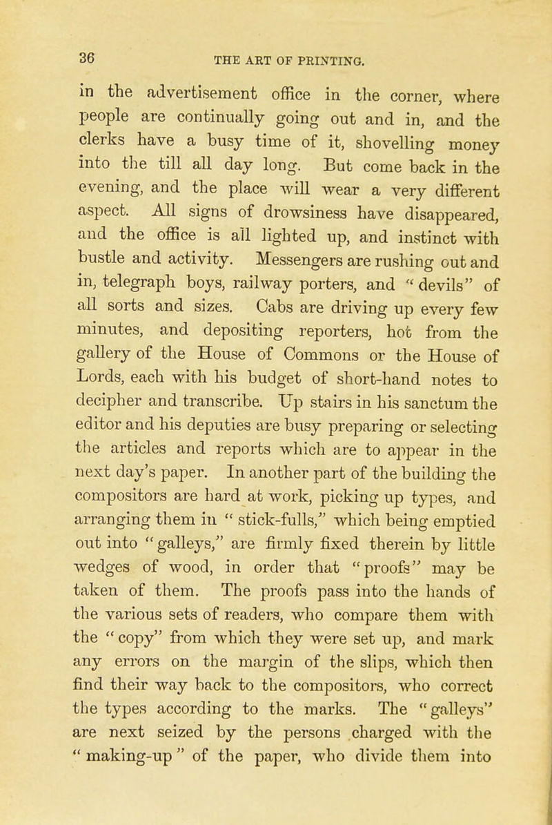 in the advertisement office in the corner, where people are continually going out and in, and the clerks have a busy time of it, shovelling money into the till all day long. But come back in the evening, and the place will wear a very different aspect. All signs of drowsiness have disappeared, and the office is all lighted up, and instinct with bustle and activity. Messengers are rushing out and in, telegraph boys, railway porters, and « devils of all sorts and sizes. Cabs are driving up every few minutes, and depositing reporters, hot from the gallery of the House of Commons or the House of Lords, each with his budget of short-hand notes to decipher and transcribe. Up stairs in his sanctum the editor and his deputies are busy preparing or selecting the articles and reports which are to appear in the next day's papei*. In another part of the building the compositors are hard at work, picking up types, and arranging them in  stick-fulls/' which being emptied out into  galleys/' are firmly fixed therein by little wedges of wood, in order that proofs may be taken of them. The proofs pass into the hands of the various sets of readers, who compare them with the  copy from which they were set up, and mark any errors on the margin of the slips, which then find their way back to the compositors, who correct the types according to the marks. The galleys are next seized by the persons charged with the  making-up of the paper, who divide them into