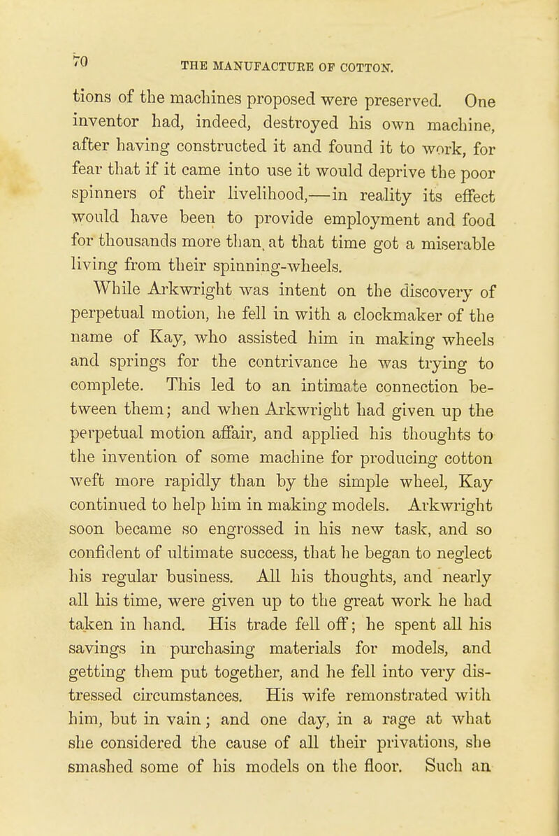 tions of the machines proposed were preserved. One inventor had, indeed, destroyed his own machine, after having constructed it and found it to work, for fear that if it came into use it would deprive the poor spinners of their livelihood,—in reality its effect would have been to provide employment and food for thousands more than, at that time got a miserable living from their spinning-wheels. While Arkwright was intent on the discovery of perpetual motion, he fell in with a clockmaker of the name of Kay, who assisted him in making wheels and springs for the contrivance he was trying to complete. This led to an intimate connection be- tween them; and when Arkwright had given up the perpetual motion affair, and applied his thoughts to the invention of some machine for producing cotton weft more rapidly than by the simple wheel, Kay continued to help him in making models. Arkwright soon became so engrossed in his new task, and so confident of ultimate success, that he began to neglect his regular business. All his thoughts, and nearly all his time, were given up to the great work he had taken in hand. His trade fell off; he spent all his savings in purchasing materials for models, and getting them put together, and he fell into very dis- tressed circumstances. His wife remonstrated with him, but in vain; and one day, in a rage at what she considered the cause of all their privations, she smashed some of his models on the floor. Such an