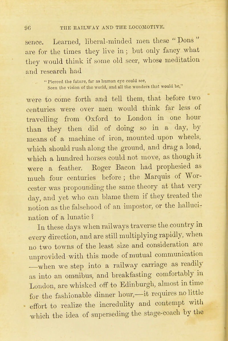 sence. Learned, liberal-minded men these  Dons  are for the times they live in ; but only fancy what they would think if some old seer, whose meditation and research had _  Pierced the future, fur as human eye could see, Seen the vision of the world, and all the wonders that would he, were to come forth and tell them, that before two centuries were over men would think far less of travelling from Oxford to London in one hour than they then did of doing so in a day, by means of a machine of iron, mounted upon wheels, which should rush along the ground, and drag a load, which a hundred horses could not move, as though it were a feather. Roger Bacon had prophesied as much four centuries before ; the Marquis of Wor- cester was propounding the same theory at that very day, and yet who can blame them if they treated the notion as the falsehood of an impostor, or the halluci- nation of a lunatic ? In these days when railways traverse the country in every direction, and are still multiplying rapidly, when no two towns of the least size and consideration are unprovided with this mode of mutual communication when we step into a railway carriage as readily as into an omnibus, and breakfasting comfortably in London, are whisked off to Edinburgh, almost in time for the fashionable dinner hour—it requires no little • effort to realize the incredulity and contempt with which the idea of superseding the stage-coach by the