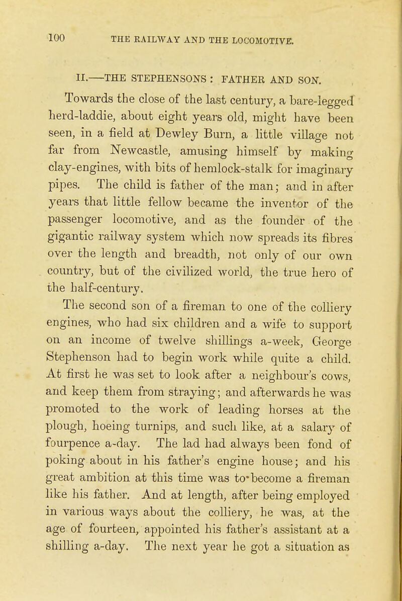 II. THE STEPHENSONS : FATHER AND SON. Towards the close of the last century, a bare-legged herd-laddie, about eight years old, might have been seen, in a field at Dewley Burn, a little village not far from Newcastle, amusing himself by making clay-engines, with bits of hemlock-stalk for imaginary pipes. The child is father of the man; and in after years that little fellow became the inventor of the passenger locomotive, and as the founder of the gigantic railway system which now spreads its fibres over the length and breadth, not only of our own country, but of the civilized world, the true hero of the half-century. The second son of a fireman to one of the colliery engines, who had six children and a wife to support on an income of twelve shillings a-week, George Stephenson had to begin work while quite a child. At first he was set to look after a neighbour's cows, and keep them from straying; and afterwards he was promoted to the work of leading horses at the plough, hoeing turnips, and such like, at a salary of fourpence a-day. The lad had always been fond of poking about in his father's engine house; and his great ambition at this time was to*become a fireman like his father. And at length, after being employed in vaiious ways about the colliery, he was, at the age of fourteen, appointed his father's assistant at a shilling a-day. The next year he got a situation as