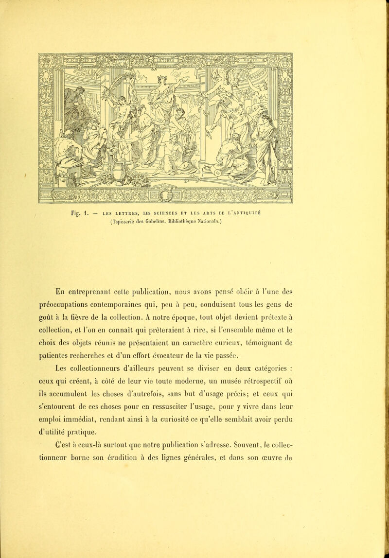 (Tapisserie dos Gnbp.lins. Rihlinllip.niip, Nationnlp.) En entreprenant cette publication, nous avons pensé obéir à l'une des préoccupations contemporaines qui, peu à peu, conduisent tous les gens de goût à la fièvre de la collection. A notre époque, tout objet devient pi étcxlc à collection, et l'on en connaît qui prêteraient à rire, si l'ensemble même et le choix des objets réunis ne présentaient un caractère curieux, témoignant de patientes recherches et d'un effort évocateur de la vie passée. Les collectionneurs d'ailleurs peuvent se diviser en deux catégories : ceux qui créent, à côlé de leur vie toute moderne, un musée rétrospectif où ils accumulent les choses d'autrefois, sans but d'usage précis; et ceux qui s'entourent de ces choses pour en ressusciter l'usage, pour y vivre dans leur emploi immédiat, rendant ainsi à la curiosité ce qu'elle semblait avoir perdu d'utilité pratique. C'est à ceux-là surtout que notre publication s'adresse. Souvent, le collec- tionneur borne son érudition à des lignes générales, et dans son œuvre de