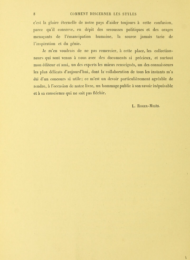 c'est la gloire éternelle de notre pays d'aider toujours à celte confusion, parce qu'il conserve, en dépit des secousses politiques et des orages menaçants de l'émancipation humaine, la source jamais tarie de l'inspiration et du génie. Je m'en voudrais de ne pas remercier, à cette place, les collection- neurs qui sont venus à nous avec des documents si précieux, et surtout mon éditeur et ami, un des experts les mieux renseignés, un des connaisseurs les plus délicats d'aujourd'hui, dont la'collaboration de tous les instants m'a été d'un concours si utile ; ce m'est un devoir particulièrement agréable de rendre, à l'occasion de notre livre, un hommage public à son savoir inépuisable et à sa conscience qui ne sait pas fléchir. L. ROGER-MlLÈS.