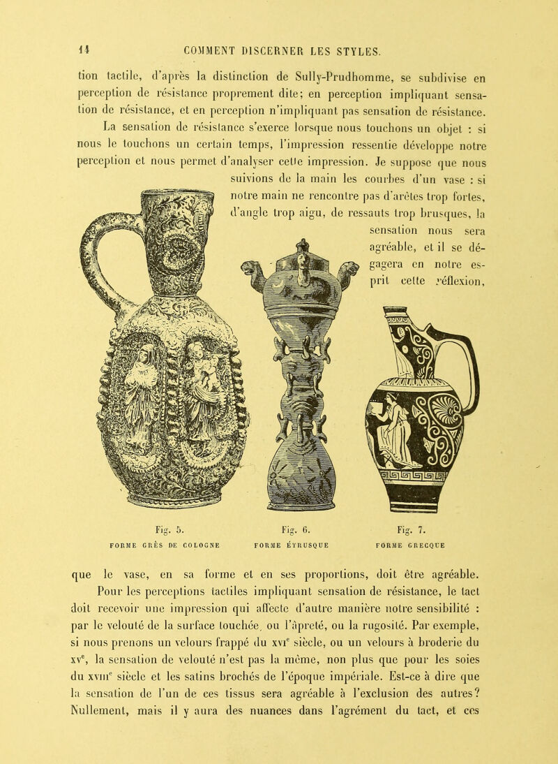 tion tactile, d'après la distinction de Sully-Prudhomme, se subdivise en perception de résistance proprement dite; en perception impliquant sensa- tion de résistance, et en pcrceplion n'impliquant pas sensation de résistance. La sensation de résistance s'exerce lorsque nous touchons un objet : si nous le touchons un certain temps, l'impression ressentie développe notre perception et nous permet d'analyser celle impression. Je suppose que nous suivions de la main les courbes d'un vase : si notre main ne rencontre pas d'arèles trop fortes, d'angle trop aigu, de ressauts trop brusques, la sensation nous sera agréable, et il se dé- gagera en noire es- prit celte réflexion, Fig. 5. FORME GRÈS DE COLOGNE Fig. 6. FORME ÉTRUSQUE Fig. 7. FORME GRECQUE que le vase, en sa forme et en ses proportions, doit être agréable. Pour les perceptions tactiles impliquant sensation de résistance, le tact doit recevoir une impression qui affecte d'autre manière notre sensibilité : par le velouté de la surface touchée, ou l'àpreté, ou la rugosité. Par exemple, si nous prenons un velours frappé du xvi^ siècle, ou un velours à broderie du xv^, la sensation de velouté n'est pas la môme, non plus que pour les soies du xvni siècle et les satins brochés de l'époque impériale. Est-ce à dire que la sensation de l'un de ces tissus sera agréable à l'exclusion des autres? Nullement, mais il y aura des nuances dans l'agrément du tact, et ces