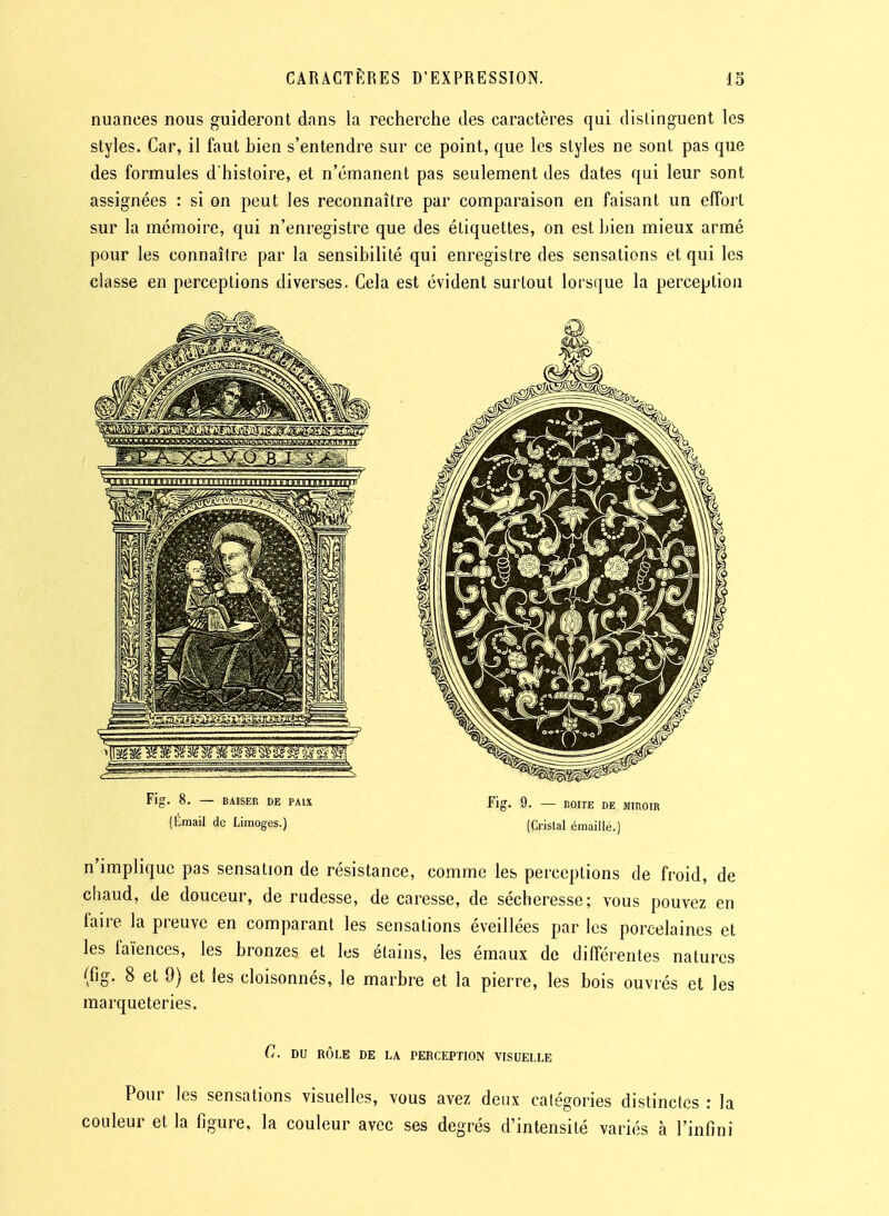 nuances nous guideront dans la recherche des caractères qui distinguent les styles. Car, il faut hien s'entendre sur ce point, que les styles ne sont pas que des formules d'histoire, et n'émanent pas seulement des dates qui leur sont assignées : si on peut les reconnaître par comparaison en faisant un effort sur la mémoire, qui n'enregistre que des étiquettes, on est bien mieux armé pour les connaître par la sensibilité qui enregistre des sensations et qui les classe en perceptions diverses. Cela est évident surtout lorsque la perception (limail de Limoges.) (Cristal éraaillé.) n'implique pas sensation de résistance, comme les perceptions de froid, de chaud, de douceur, de rudesse, de caresse, de sécheresse; vous pouvez en faire la preuve en comparant les sensations éveillées par les porcelaines et les faïences, les bronzes et les étains, les émaux de différentes natures (fig. 8 et 9) et les cloisonnés, le marbre et la pierre, les bois ouvrés et les marqueteries. C. DU RÔLE DE LA PERCEPTION VISUELLE Pour les sensations visuelles, vous avez deux catégories distinctes : la couleur et la figure, la couleur avec ses degrés d'intensité variés à l'infini