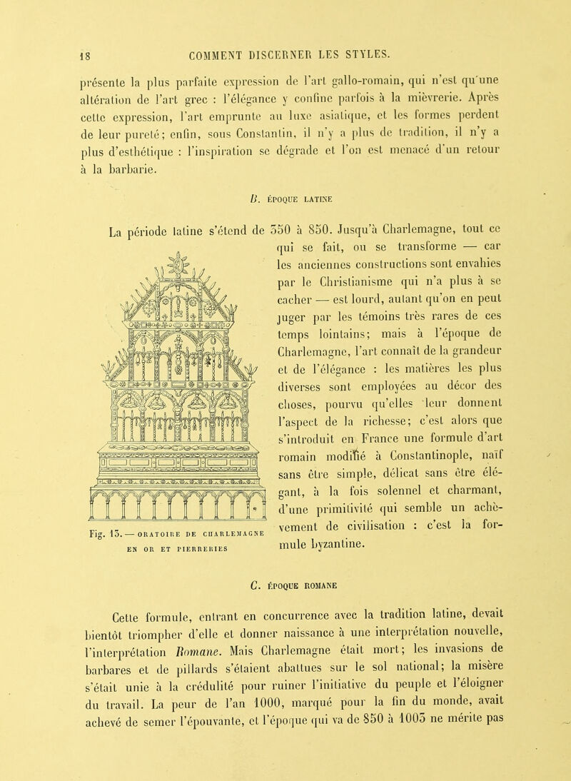 présente la plus parfaite expression de l'art gallo-romain, qui n'est qu'une altération de l'art grec : l'élégance y confine parfois à la mièvrerie. Après cette expression, l'art emprunte au luxe asiatique, et les formes perdent de leur pureté; enfin, sous Constantin, il n'y a plus de tradition, il n'y a plus d'esthétique : l'inspiration se dégrade et l'on est menacé d'un retour à la barbarie. B. ÉPOQUE LATINE La période latine s'étend de 550 à 850. Jusqu'à Charlemagne, tout ce qui se fait, ou se transforme — car les anciennes constructions sont envahies par le Chrislianisme qui n'a plus à se cacher — est lourd, autant qu'on en peut juger par les témoins très rares de ces temps lointains; mais à l'époque de Charlemagne, l'art connaît de la grandeur et de l'élégance : les matières les plus diverses sont employées au décor des choses, pourvu qu'elles leur donnent l'aspect de la richesse; c'est alors que s'introduit en France une formule d'art romain modifié à Constantinople, naïf sans être simple, délicat sans être élé- gant, à la fois solennel et charmant, d'une primitivilé qui semble un achè- vement de civilisation : c'est la for- mule byzantine. Fig. 13. — ORATOinE DE CHARLEMAGNE EN OR ET PIERRERIES C. ÉPOQUE ROMANE Cette formule, entrant en concurrence avec la tradition latine, devait bientôt triompher d'elle et donner naissance à une interprétation nouvelle, l'interprétation Bomane. Mais Charlemagne était mort; les invasions de barbares et de pillards s'étaient abattues sur le sol national; la misère s'était unie à la crédulité pour ruiner l'initiative du peuple et l'éloigner du travail. La peur de l'an 1000, marqué pour la fin du monde, avait achevé de semer l'épouvante, et l'éporjue qui va de 850 à 1005 ne mérite pas