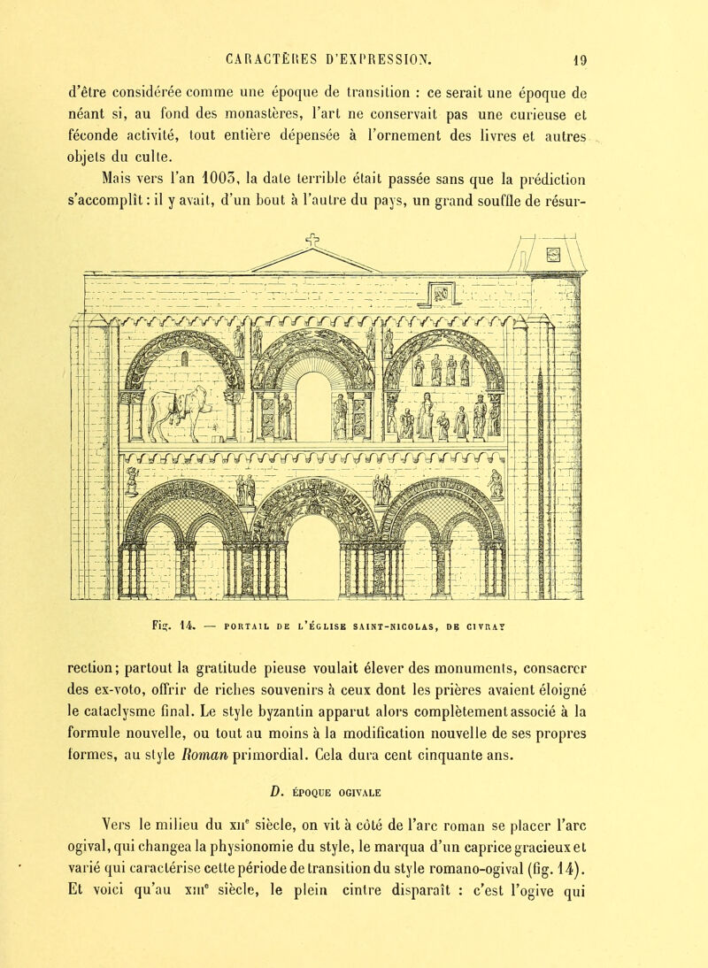 d'être considérée comme une époque de transition : ce serait une époque de néant si, au fond des monastères, l'art ne conservait pas une curieuse et féconde activité, tout entière dépensée à l'ornement des livres et autres objets du culte. Mais vers l'an 1003, la date terrible était passée sans que la prédiction s'accomplit : il y avait, d'un bout à l'autre du pays, un grand souffle de résur- Fit;. 14. — PORTAIL DE l'église SAINT-NICOLAS, DE CIVRAY rection; partout la gratitude pieuse voulait élever des monuments, consacrer des ex-voto, offrir de ricbes souvenirs à ceux dont les prières avaient éloigné le cataclysme final. Le style byzantin apparut alors complètement associé à la formule nouvelle, ou tout au moins à la modification nouvelle de ses propres formes, au style /fomarî-primordial. Cela dura cent cinquante ans. D. ÉPOQUE OGIVALE Vers le milieu du xii siècle, on vit à côté de l'arc roman se placer l'arc ogival, qui changea la physionomie du style, le marqua d'un caprice gracieux et varié qui caractérise cette période de transition du style romano-ogival (fig. 14). Et voici qu'au xm^ siècle, le plein cintre disparaît : c'est l'ogive qui