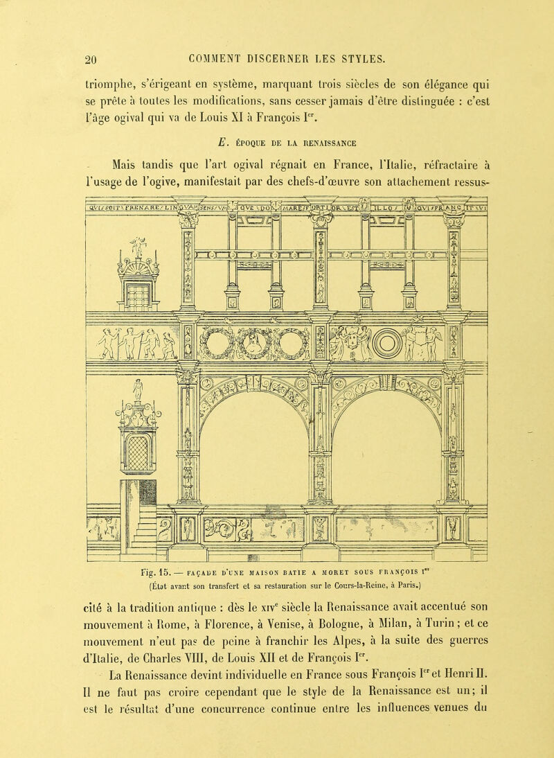 triomphe, s'érigeant en système, marquant trois siècles de son élégance qui se prête h toutes les modifications, sans cesser jamais d'être distinguée : c'est l'âge ogival qui va de Louis XI à François I. E. ÉPOQUE DE LA RENAISSANCE Mais tandis que l'art ogival régnait en France, l'Italie, réfractaire à l'usage de l'ogive, manifestait par des chefs-d'œuvre son attachement ressus- Fig. 15. — FAÇADE d'une MAISON BATIE A MORET SOUS FRANÇOIS l (État avant son transfert et sa restauration sur le Cours-la-Reine, à Paris.) cité à la tradition antique : dès le xiv' siècle la Renaissance avait accentué son mouvement à Rome, à Florence, à Venise, à Bologne, à Milan, à Turin ; et ce mouvement n'eut pas de peine à franchir les Alpes, à la suite des guerres d'Italie, de Charles YIII, de Louis XII et de François I. La Renaissance devint individuelle en France sous François P'et Henri II. Il ne faut pas croire cependant que le style de la Renaissance est un; il est le résultat d'une concurrence continue entre les influences venues du