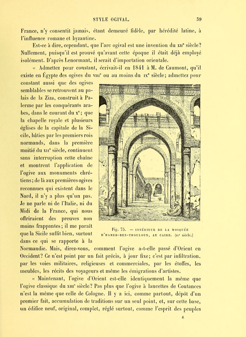 France, n'y consentit jamais, étant demeuré fidèle, par hérédité latine, à l'influence romane et byzantine. Est-ce à dire, cependant, que l'arc ogival est une invention du xu* siècle? Nullement, puisqu'il est prouvé qu'avant celte époque il était déjà employé isolement. D'après Lenormant, il serait d'importation orientale. « Admettez pour constant, écrivait-il en 1841 à M. de Caumont, qu'il existe en Egypte des ogives du viu^ ou au moins du ix^ siècle; admettez pour constant aussi que des ogives semblables se retrouvent au pa- lais de la Ziza, construit à Pa- lerme par les conquérants ara- bes, dans le courant du x^ ; que la chapelle royale et plusieurs églises de la capitale de la Si- cile, bâties par les premiers rois normands, dans la première moitié du xii^ siècle, continuent sans interruption celte chaîne et montrent l'application de l'ogive aux monuments chré- tiens ; de là aux premières ogives reconnues qui existent dans le Nord, il n'y a plus qu'un pas. Je ne parle ni de l'Italie, ni du Midi de la France, qui nous oflriraient des preuves non moins frappantes; il me paraît que la Sicile suffit bien, surtout dans ce qui se rapporte à la Normandie. Mais, direz-vous, comment l'ogive a-t-elle passé d'Orient en Occident? Ce n'est point par un fait précis, à jour fixe; c'est par infiltration, par les voies militaires, religieuses et commerciales, par les étoffes, les meubles, les récits des voyageurs et même les émigrations d'artistes. « Maintenant, l'ogive d'Orient est-elle identiquement la même que l'ogive classique du xui siècle? Pas plus que l'ogive à lancettes de Coutances n'est la même que celle de Cologne. Il y a ici, comme partout, dépôt d'un premier fait, accumulation de traditions sur un seul point, et, sur cette base, un édifice neuf, original, complet, réglé surtout, comme l'esprit des peuples 6