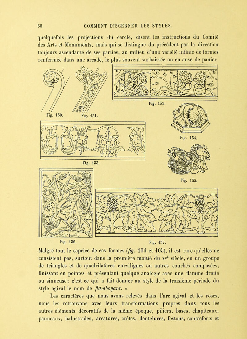 quelquefois les projections du cercle, disent les instructions du Comité des Arts et Monuments, mais qui se distingue du précédent par la direction toujours ascendante de ses parties, au milieu d'une variété infinie de formes renfermée dans une arcade, le plus souvent surbaissée ou en anse de panier Fig- 136. Fig. 137. Malgré tout le caprice de ces formes [fig. 104 et 105), il est rare qu'elles ne consistent pas, surtout dans la première moitié du xv^ siècle, en un groupe de triangles et de quadrilatères curvilignes ou autres courbes composées, finissant en pointes et présentant quelque analogie avec une flamme droite ou sinueuse; c'est ce qui a fait donner au style de la troisième période du style ogival le nom de flamboyant. » Les caractères que nous avons relevés dans l'arc ogival et les roses, nous les retrouvons avec leurs transformations propres dans tous les autres éléments décoratifs de la même époque, piliers, bases, chapiteaux, panneaux, balustrades, arcatures, crêtes, dentelures, festons, contreforts et