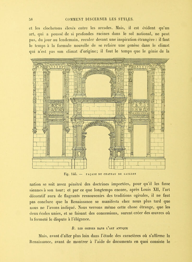 et les clochetons élevés entre les arcades. Mais, il est évident qu'un art, qui a poussé de si profondes racines dans le sol national, ne peut pas, du jour au lendemain, reculer devant une inspiration étrangère : il faut le temps à la formule nouvelle de se refaire une genèse dans le climat qui n'est pas son climat d'origine; il faut le temps que le génie de la Fig. 148. — FAÇADE DU CHATEAU DE GAILI.ON nation se soit assez pénétré des doctrines importées, pour qu'il les fasse siennes à son tour; et par ce que longtemps encore, après Louis XII, l'art décoratif aura de flagrants ressouvenirs des traditions ogivales, il ne faut pas conclure que la Renaissance se manifesta chez nous plus tard que nous ne l'avons indiqué. Nous verrons même cette chose étrange, que les deux écoles unies, et se faisant des concessions, surent créer des œuvres où la fermeté le dispute à l'élégance. B. LES ORDRES DANS l'aRT ANTIQUE Mais, avant d'aller plus loin dans l'étude des caractères oij s'affirme la Renaissance, avant de montrer à l'aide de documents en quoi consiste le