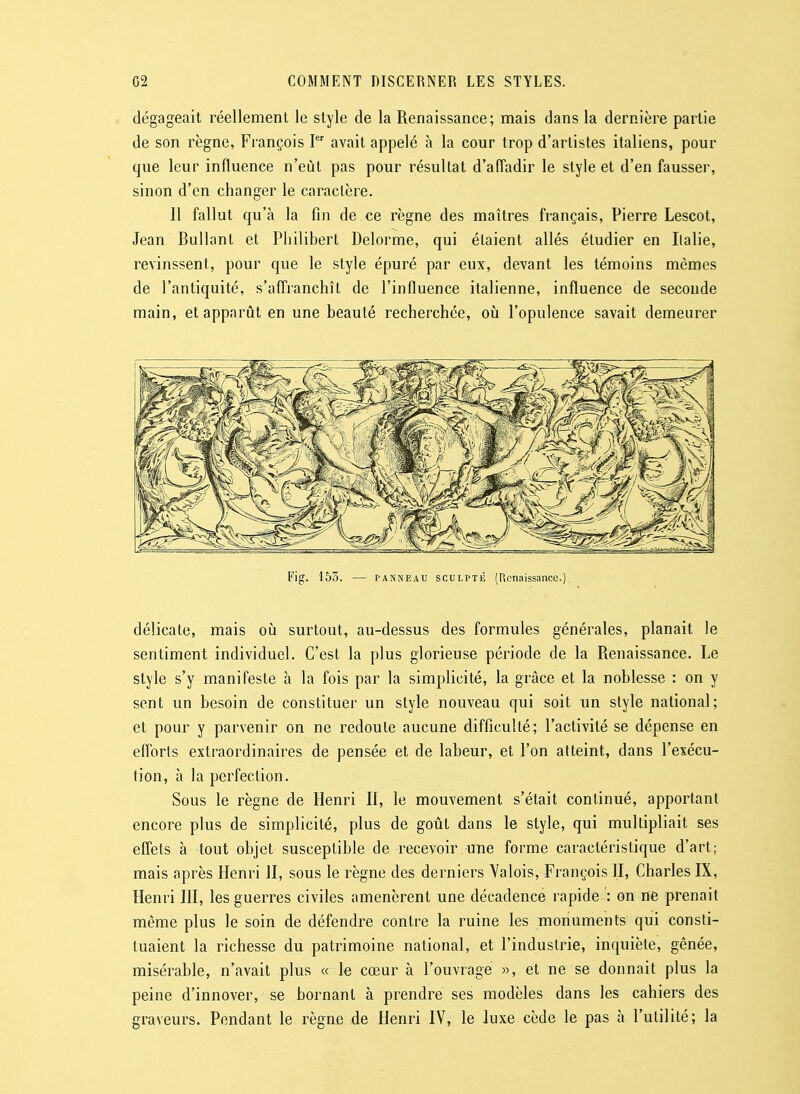 dégageait réellement le style de la Renaissance; mais dans la dernière partie de son règne, Fiançois I avait appelé à la cour trop d'artistes italiens, pour que leur influence n'eût pas pour résultat d'afTadir le style et d'en fausser, sinon d'en changer le caractère. 11 fallut qu'à la fin de ce règne des maîtres français, Pierre Lescot, Jean Bullant et Philibert Delorme, qui étaient allés étudier en Ilalie, revinssent, pour que le style épuré par eux, devant les témoins mêmes de l'antiquité, s'affranchît de l'influence italienne, influence de seconde main, et apparût en une beauté recherchée, oii l'opulence savait demeurer Fig. 153. — PANNEAU SCULPTÉ (Renaissance.) délicate, mais où surtout, au-dessus des formules générales, planait le sentiment individuel. C'est la plus glorieuse période de la Renaissance. Le style s'y manifeste h la fois par la simplicité, la grâce et la noblesse : on y sent un besoin de constituer un style nouveau qui soit un style national; et pour y parvenir on ne redoute aucune difficulté; l'activité se dépense en efforts extraordinaires de pensée et de labeur, et l'on atteint, dans l'exécu- tion, à la perfection. Sous le règne de Henri II, le mouvement s'était continué, apportant encore plus de simplicité, plus de goiàt dans le style, qui multipliait ses effets à tout objet susceptible de recevoir une forme caractéristique d'art; mais après Henri II, sous le règne des derniers Yalois, François II, Charles IX, Henri III, les guerres civiles amenèrent une décadence rapide : on ne prenait même plus le soin de défendre contre la ruine les monuments qui consti- tuaient la richesse du patrimoine national, et l'industrie, inquiète, gênée, misérable, n'avait plus « le cœur à l'ouvrage «, et ne se donnait plus la peine d'innover, se bornant à prendre ses modèles dans les cahiers des graveurs. Pendant le règne de Henri IV, le luxe cède le pas à l'utilité; la