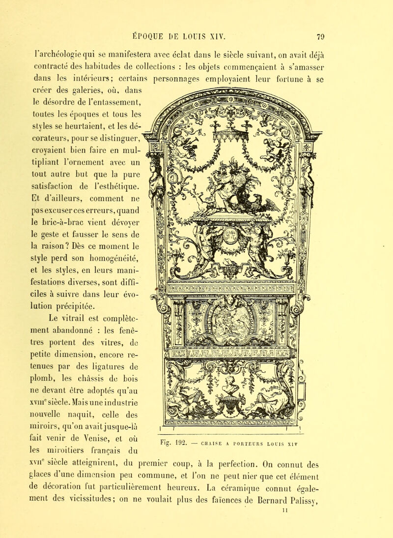 l'archéologie qui se manifestera avec éclat dans le siècle suivant, on avait déjà contracté des habitudes de colleclions : les objets commençaient à s'amasser dans les intérieurs; certains personnages employaient leur forlune à se créer des galeries, où. dans le désordre de l'entassement, toutes les époques et tous les styles se heurtaient, et les dé- corateurs, pour se distinguer, croyaient bien faire en mul- tipliant l'ornement avec un tout autre but que la pure satisfaction de l'esthétique. Et d'ailleurs, comment ne pas excuser ces erreurs, quand le bric-à-brac vient dévoyer le geste et fausser le sens de la raison? Dès ce moment le style perd son homogénéité, et les styles, en leurs mani- festations diverses, sont diffi- ciles à suivre dans leur évo- lution précipitée. Le vitrail est complète- ment abandonné : les fenê- tres portent des vitres, do petite dimension, encore re- tenues par des ligatures de plomb, les châssis de bois ne devant être adoptés qu'au xvm^ siècle. Mais une industrie nouvelle naquit, celle des miroirs, qu'on avait jusque-là fait venir de Venise, et où les miroitiers français du xvn' siècle atteignirent, du premier coup, à la perfection. On connut des glaces d'une dimension peu commune, et l'on ne peut nier que cet élément de décoration fut particulièrement heureux. La céramique connut égale- ment des vicissitudes; on ne voulait plus des faïences de Bernard Palissy, Fig. 192. CHAISE A rORIEURS LOUIS XIV