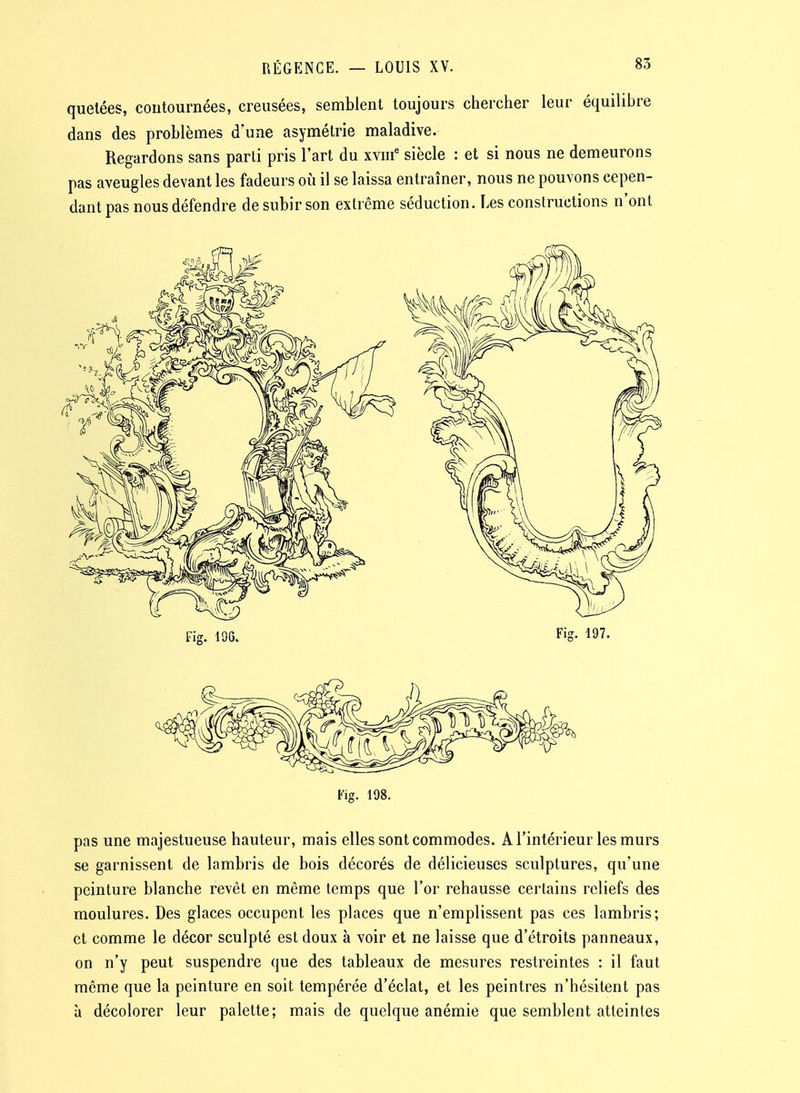 quelées, contournées, creusées, semblent toujours chercher leur équilibre dans des problèmes d'une asymétrie maladive. Regardons sans parti pris l'art du xviii' siècle : et si nous ne demeurons pas aveugles devant les fadeurs où il se laissa entraîner, nous ne pouvons cepen- dant pas nous défendre de subir son extrême séduction. Les constructions n'ont Fig. 198. pas une majestueuse hauteur, mais elles sont commodes. A l'intérieur les murs se garnissent de lambris de bois décorés de délicieuses sculptures, qu'une peinture blanche revêt en même temps que l'or rehausse certains reliefs des moulures. Des glaces occupent les places que n'emplissent pas ces lambris; et comme le décor sculpté est doux à voir et ne laisse que d'étroits panneaux, on n'y peut suspendre que des tableaux de mesures restreintes : il faut môme que la peinture en soit tempérée d'éclat, et les peintres n'hésitent pas à décolorer leur palette; mais de quelque anémie que semblent atteintes