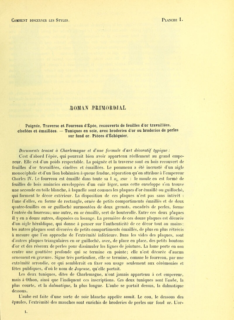 lOMÀN PRIMORDUL Poignée, Traverse et Fourreau d'Épée, recouverts de feuilles d'or travaillées, ciselées et émaillées. — Tuniques en soie, avec broderies d'or ou broderies de perles sur fond or. Pièces d'Échiquier. Documents tenant à Charlemagne et d\ine formule d'art décoratif typique : C'est d'abord l'épée, qui pourrait bien avoir appartenu réellement au grand empe- reur. Elle est d'un poids respectable. La poignée et la traverse sont en bois recouvert de feuilles d'or travaillées, ciselées et émaillées. Le pommeau a été incrusté d'un aigle monocéphale et d'un lion bohémien à queue fendue, réparation qu'on attribue à l'empereur Charles IV. Le fourreau est émaillé dans toute sa 1 leur : le moule en est formé de feuilles de bois amincies enveloppées d'un cuir léger, sous cette enveloppe s'en trouve une seconde en toile blanche, à laquelle sont cousues les plaques d'or émaillé ou guilloché, qui forment le décor extérieur. La disposition de ces plaques n'est pas sans intérêt i l'une d'elles, en forme de rectangle, ornée de petits compartiments émaillés et de deux quatre-feuilles en or guilloché surmontées de deux grenats, encadrés de perles, forme l'entrée du fourreau; une autre, en or émaillé, sert de boulerolle. Entre ces deux plaques il y en a douze autres, disposées en losange. La première de ces douze plaques est décorée d'un aigle héraldique, qui donne à penser sur l'authenticité de ce décor tout au moins: les autres plaques sont décorées de petits compartiments émaillés, de plus en plus rétrécis à mesure que l'on approche de l'extrémité inférieure. Dans les vides des plaques, sont d'autres plaques triangulaires en or guilloché, avec, de place en place, des petits boutons d'or et des réseaux de perles pour dissimuler les lignes de jointure. La lame porte en son centre une gouttière profonde qui se termiue en pointe; elle n'est décorée d'aucun ornement en gravure. Signe très particulier, elle se termine, comme le fourreau, par une extrémité arrondie, ce qui semblerait en fixer son usage seulement aux cérémonies et fêtes publiques, d'où le nom de Joyeuse, qu'elle portait. Les deux tuniques, dites de Charlemagne, n'ont jamais appartenu à cet empereur, mais à Othon, ainsi que l'indiquent ces inscriptions. Ces deux tuniques sont l'aube, la plus courte, et la dalmatique, la plus longue. L'aube se portait dessus, la dalmatique dessous. L'aube est faite d'une sorte de soie blanche appelée samit. Le cou, le dessous des épaules, l'extrémité des manches sont enrichis de broderies de perles sur fond or. L'or- 1.