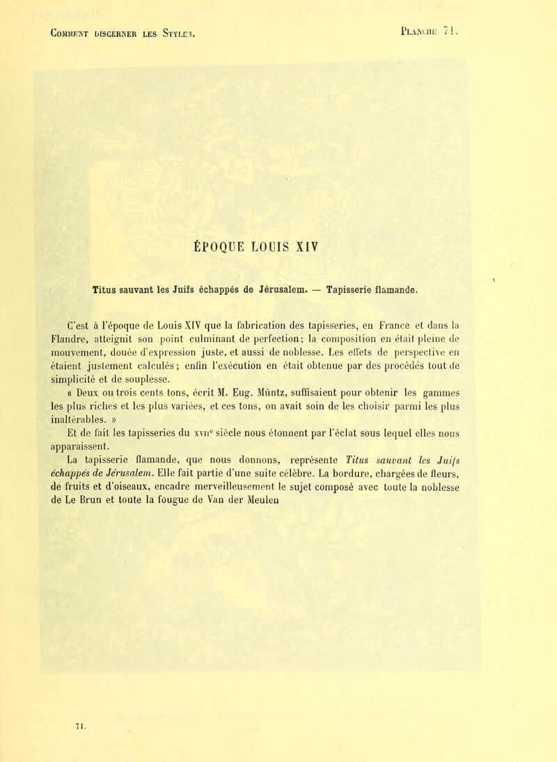 ÉPOQUE LOUIS XIV Titus sauvant les Juifs échappés de Jérusalem. — Tapisserie flamande. C'est à l'époque de Louis XIV que la fabrication des tapisseries, en France et dans la Flandre, atteignit son point culminant de perfection; la composition en était pleine de mouvement, douée d'expression juste, et aussi de noblesse. Les effets de perspective en étaient justement calculés; enfin l'exécution en était obtenue par des procédés tout de simplicité et de souplesse. « Deux ou trois cents tons, écrit M. Eug. Miintz, suffisaient pour obtenir les gammes les plus riches et les plus variées, et ces tons, on avait soin de les choisir parmi les plus inaltérables. » Et de fait les tapisseries du xvn^ siècle nous étonnent par l'éclat sous lequel elles nous apparaissent. La tapisserie flamande, que nous donnons, représente Titus sauvant les Juifs échappés de Jérusalem. Elle fait partie d'une suite célèbre. La bordure, chargées de fleurs, de fruits et d'oiseaux, encadre merveilleusement le sujet composé avec toute la noblesse de Le Brun et toute la fougue de Van der Meulen 71.