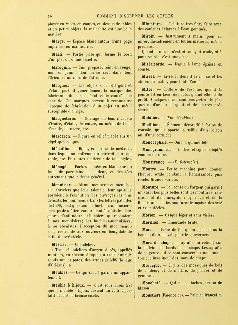 ployée en vases, en coupes, en dessus de tables et en petits objets, la malachite est une belle matière. Marge. — Espace blanc autour d'une page imprimée ou manuscrite. Marli. — Partie plate qui forme le bord d'un plat ou d'une assiette. Maroquin. — Cuir préparé, teint en rouge, noir ou jaune, dont on se sert dans tout l'Orient et au nord de l'Afrique. Marques. — Les objets d'or, d'argent et d'étain portent généralement la marque des fabricants, du corps d'état, et le contrôle de garantie. Ces marques servent à reconnaître l'époque de fabrication d'un objet en métal susceptible d'alliage. Marqueterie. — Ouvrage de bois incrusté d'ivoire, d'étain, de cuivre, ou même de bois, d'écaillé, de nacre, etc. Mascaron. — Figure en relief placée sur un objet quelconque. Médaillon. — Bijou, en forme de médaille, dans lequel on enferme un portrait, un sou- venir, etc. En toutes matières; de tous styles. Ménagé. — Parties laissées en blanc sur un fond de porcelaine de couleur, et décorées autrement que le décor général. Menuisier. — Menu, meunerie et menuise- rie. Ouvriers que leur talent et leur aptitude portaient à l'exécution des ouvrages les plus délicats, les plus menus. Dans les lettres patentes de 1396, il est question deshuchiers-menuisiers, le corps de métiers comprenant à la fois les deux genres d'aptitudes : les hucliiers, qui répondent à nos menuisiers; les huchiers-menuisiers, à nos ébénistes. L'acception du mot menui- sier, restreinte aux ouvriers en bois, date de la fin du xvi° siècle. Mestier. — Chandelier. « Trois chandeliers d'argent dorés, appellés mostiers, en chacun desquels a trois esmaulx ronds sur les pâtes, des armes de MDS (le duc d'Orléans). » Meubles. — Ce qui sert à garnir un appar- tement. Meuble à bijoux. — C'est sous Louis XVI que le meuble à bijoux devient un coffret por- tatif décoré de bronze ciselé. I Miniature. — Peinture très fine, faite avec 1 des couleurs délayées à l'eau gommée. I Miroir. — Instrument à main, pour se i mirer. Encadrement en toutes matières, même I précieuses. I Quand le miroir n'est ni rond, ni ovale, ni à I pans coupés, c'est une glace. 1 Miséricorde. — Dague à lame épaisse et i courte. î Missel. — Livre contenant la messe et los I offices du matin, pour toute l'année. Mitre. — Coiffure de l'évêque, quand la pointe est en face; de l'abbé, quand elle est de profil. Quelques-unes sont couvertes de pla- quettes d'or ou d'argent et de pierres pré- cieuses. Mobilier. — (Voir Meubles.) Modillon. — Élément décoratif à forme de console, qui supporte la saifiie d'un balcon ou d'une corniche. Monocéphale. — Qui n'a qu'une têle. Monogrammes. — Lettres et signes adoptés comme marque. Monstrance. — (V. Ostensoir.) Montre. — Pelite machine pour donner l'heure; ovale pendant la Renaissance; puis ronde. Grande variété. Monture. — Le bronze ou l'argent qui garnit un vase. Les plus belles sont les montures fran- çaises et italiennes, du moyen âge et de la Renaissance, et les montures françaises des xvii* et xviii° siècles. Morion — Casque léger et sans visière Morillon. — Émeraude brute. Mors. — Pièce de fer qu'on place dans la bouche d'un cheval, pour le gouverner. Mors de chape. — Agrafe qui relient sur la poitrine les bords de la chape. Les agrafes de ce genre qui se sont conservées nous mon- trent le luxe inouï des mors de chape. Mosaïque. — 11 y a des mosaïques de bois de couleur, et de marbre, de pieircs et de gemmes. Moucheté. — Qui a des taches; terme de blason. Moustiers (Faïence de). — Faïence française.