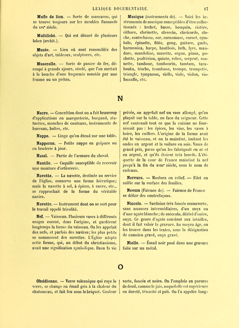 Mufle de lion. — Sorte de luascaron, qui se trouve toujours sur les meubles flamands du XVI' siècle. Multilobé. lobes (archil.). Qui est décoré de plusieurs Musée. — Lieu où sont rassemblés des objets d'art, tableaux, sculptures, etc. Muserolle. — Sorte de panier de fer, dé- coupé à grands ajours, ciselé, que l'on mettait à la bouche d'une haquenée montée par une femme ou un prêtre. Musique (instruments de). — Voici les in- struments de musique susceptibles d'être collec- tionnés : Archet, basse, bouquin, cistère, cithare, clarinette, clavecin, clavicorde, clo- che, contrebasse, cor, cornemuse, cornet, cym- bale, épinette, flûte, gong, guitare, guzia, harmonica, harpe, hautbois, luth, lyre, man- dore, mandoline, musette, orgue, piano, po- chette, psaltérion, quinte, rebec, serpent, son- nette, tambour, tambourin, famtam, tara- bouka, téorbe, trombone, trompe, trompât le, triangle, tympanon, vielle, viole, violon, vio- i loncelle, etc. N Nacre. — Concréiion dont on a fait beaucoup d'applications en marqueterie, burgaud, sta- tuettes, manches de couteaux, instruments de bureaux, boites, etc. Nappe. — Linge qu'on étend sur une table. Napperon. — Petite nappe en guipure ou en broderie à jour. Nasal. — Partie de l'armure du cheval. Nautile. — Coquille susceptible de recevoir une monture d'orfèvrerie. Navette. — La navette, destinée au service de l'église, conserva une forme hiératique; mais la navette à sel, à épices, à encre, etc., se rapprochait de la forme du véritable navire. Navette. — Instrument dont on se sert pour le travail appelé irivolité. Nef. — Vaisseau. Plusieurs vases à différents usages eurent, dans l'origine, et gardèrent longtemps la forme du vaisseau. On les appelait des nefs, et parfois des navires; les plus petits se nommaient des navettes. L'Église adopta cette forme, qui, au début du christianisme, avait une signification symbolique. Dans la vie privée, on appelait nef un vase allongé, qu'on plaçait sur la table, en face du seigneur. Celte nef contenait tout ce que la cuisine ne four- nissait pas : les épices, les vins, les vases à boire, les cuillers. L'origine de la forme avait été le vaisseau, et on la maintint, imitant les ondes en argent et la voilure en soie. Vases de grand prix, parce qu'on les fabriquait en or et en argent, et qu'ils étaient très louids. L'éli- queltc de la cour de France maintint la nef jusqu'à la tîn du xvui siècle, sous le nom de cadenas. Nervure. — Moulure en relief. — Filet en saillie sur la surface des feuilles. Nevers (Faïence de). — Faïence de France se défier des contrefaçons. Niccolo. — Sardoine très foncée recouverte, sans nuances intermédiaires, d'un onyx ou d'une agate blanche; de oniccolo, dérivéd'onice, onyx. Ce genre d'agate convient aux intailles, dont il fait valoir la gravure. Au moyen âge, on les trouve dans les textes, sous la désignation de camaïeu gravé, onyx gravé. Nielle. — Émail noir posé dans une gravure faite sur un métal. o Obsidienne. — Verre volcanique qui raye le ! verte, foncée et noire. On l'emploie en parures verre, se change en émail gris à la chaleur du i dedeuil,commele jais.auquelelleestsupéripure chalumeau, et fait feu sous le briquet. Couleur j en dureté, ténacité et poli. On l'a appelée long-