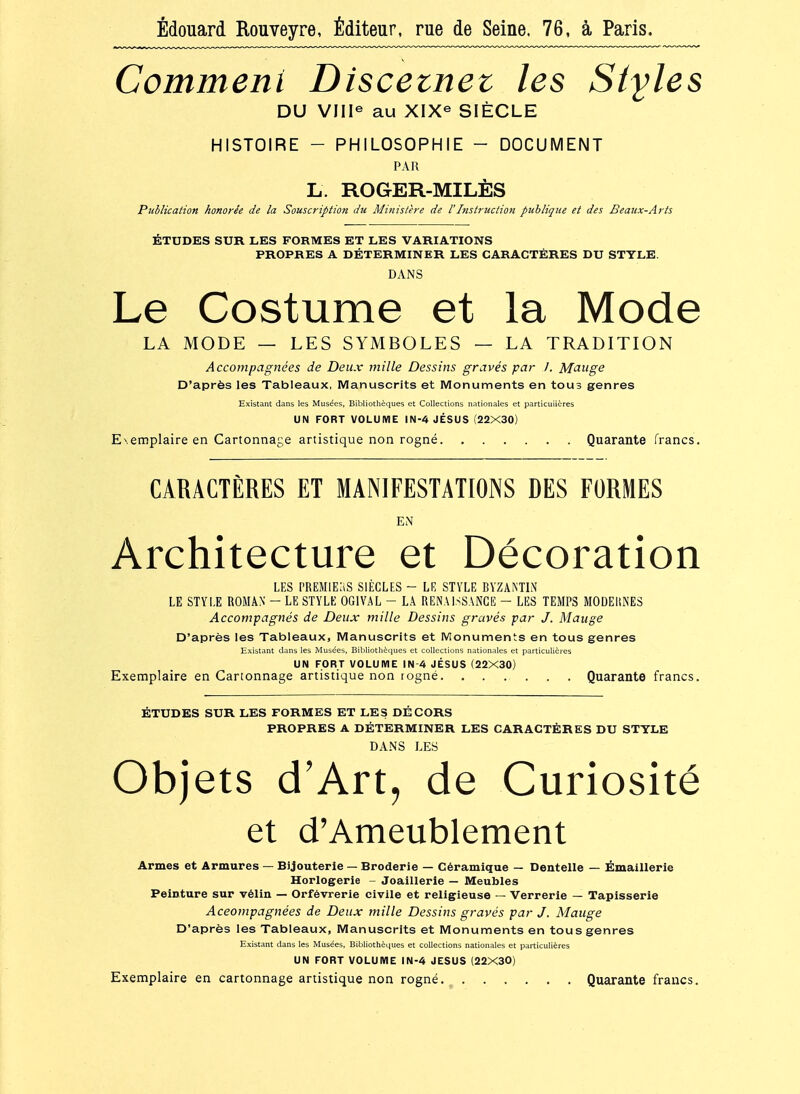 Édouard Rouveyre, Éditeur, rue de Seine. 76, à Paris. Commeni Discetnet les Styles DU VIIl^ au XIX^ SIÈCLE HISTOIRE - PHILOSOPHIE - DOCUMENT PAR L. ROGER-MILÈS Publication honorée de la Souscription du Ministère de l'Instruction publique et des Beaux-Arts ÉTUDES SUR LES FORMES ET LES VARIATIONS PROPRES A DÉTERMINER LES CARACTÈRES DU STYLE. DANS Le Costume et la Mode LA MODE — LES SYMBOLES — LA TRADITION Accompagnées de Deux mille Dessins gravés par 1. Mange D'après les Tableaux, Manuscrits et Monuments en tous genres Existant dans les Musées, Bibliothèques et Collections nationales et particulières UN FORT VOLUME IN-4 JÉSUS (22X30) Exemplaire en Cartonnage artistique non rogné Quarante francs. CARACTÈRES ET MANIFESTATIONS DES FORMES EN Architecture et Décoration LES PREMIERS SIÈCLES - LE STYLE BYZANTIN LE STYLE ROMAN - LE STYLE OGIVAL - LA RENAISSANCE - LES TEMPS MODEliNES Accompagnés de Deux mille Dessins gravés par J. Mauge D'après les Tableaux, Manuscrits et IVîonuments en tous genres Existant dans les Musées, Bib!iothè<iues et collections nationales et particulières UN FORT VOLUME IN-4 JÉSUS (22X30) Exemplaire en Cartonnage artistique non togné Quarante francs. ÉTUDES SUR LES FORMES ET LES DÉCORS PROPRES A DÉTERMINER LES CARACTÈRES DU STYLE DANS LES Objets d'Art, de Curiosité et d'Ameublement Armes et Armures — Bijouterie — Broderie — Céramique — Dentelle — Émaillerie Horlogerie - Joaillerie — Meubles Peinture sur vélin — Orfèvrerie civile et religieuse — Verrerie — Tapisserie Aceompagnées de Deux mille Dessins gravés par J. Mauge D'après les Tableaux, Manuscrits et Monuments en tous genres Existant dans les Musées, Bibliothèques et collections nationales et particulières UN FORT VOLUME IN-4 JESUS (22X30) Exemplaire en cartonnage artistique non rogné. ^ Quarante francs.