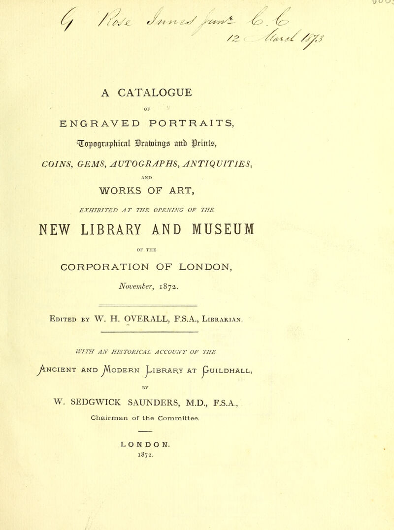 A CATALOGUE OF . ■ E N G R A V ED PORTRAITS, ^jjpografthkal ^Dnttotngs ml prints, COINS, GEMS, AUTOGRAPHS, ANTIQUITIES, AND WORKS OF ART, EXHIBITED AT THE OPENING OF THE NEW LIBRARY AND MUSEUM OF THE CORPORATION OF LONDON, November, 1872. Edited by W. H. OVERALL, F.S.A., Librarian. WITH AN HISTORICAL ACCOUNT OF THE y^NCIENT AND ^VLoDERN J^IBRAHY AT jGrUILDHALL, BY W. SEDGWICK SAUNDERS, M.D., F.S.A, Chairman of the Committee. LONDON. 1872.
