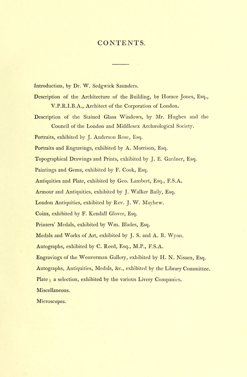 CONTENTS. Introduction, by Dr. W. Sedgwick Saunders. Description of the Architecture of the Building, by Horace Jones, Esq., V.P.R.I.B.A., Architect of the Corporation of London. Description of the Stained Glass Windows, by Mr. Hughes and the Council of the London and Middlesex Archaeological Society. Portraits, exhibited by J. Anderson Rose, Esq. Portraits and Engravings, exhibited by A. Morrison, Esq. Topographical Drawings and Prints, exhibited by J. E. Gardner, Esq. Paintings and Gems, exhibited by F. Cook, Esq. Antiquities and Plate, exhibited by Geo. Lambert, Esq., F.S.A. Armour and Antiquities, exhibited by J. Walker Baily, Esq. London Antiquities, exhibited by Rev. J. W. Mayhew. Coins, exhibited by F. Kendall Glover, Esq. Printers' Medals, exhibited by Wm. Blades, Esq. Medals and Works of Art, exhibited by J. S. and A. B. Wyon. Autographs, exhibited by C, Reed, Esq., M.P., F.S.A. Engravings of the Wouverman Gallery, exhibited by H. N. Nissen, Esq. Autographs, Antiquities, Medals, &c., exhibited by the Library Committee, Plate 5 a selection, exhibited by the various Livery Companies. Miscellaneous. Microscopes.