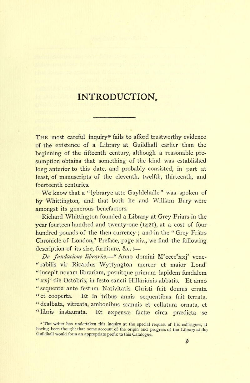INTRODUCTION, The most careful inquiry* fails to afford trustworthy evidence of the existence of a Library at Guildhall earlier than the beginning of the fifteenth century, although a reasonable pre- sumption obtains that something of the kind was established long anterior to this date, and probably consisted, in part at least, of manuscripts of the eleventh, twelfth, thirteenth, and fourteenth centuries. We know that a  lybrarye atte Guyldehalle  was spoken of by Whittington, and that both he and William Bury were amongst its generous benefactors. Richard Whittington founded a Library at Grey Friars in the year fourteen hundred and twenty-one (1421), at a cost of four hundred pounds of the then currency ; and in the  Grey Friars Chronicle of London, Preface, page xiv., we find the following description of its size, furniture, &c. :— De fiindacione libraries.—Anno domini M'cccc'xxj vene-  rabilis vir Ricardus Wyttyngton mercer et maior Lond'  incepit novam librariam, posuitque primum lapidem fundalem  xxj° die Octobris, in festo sancti Hillarionis abbatis. Et anno  sequente ante festum Nativitatis Christi fuit domus errata et cooperta. Et in tribus annis sequentibus fuit terrata,  dealbata, vitreata, ambonibus scannis et cellatura ornata, et libris instaurata. Et expensaa factse circa praedicta se * The writer has undertaken this inquiry at the special request of his colleagues, it having been thought that some account of the origin and progress of the Library at tho Guildhall would form an appropriate prefix to this Catalogue. b