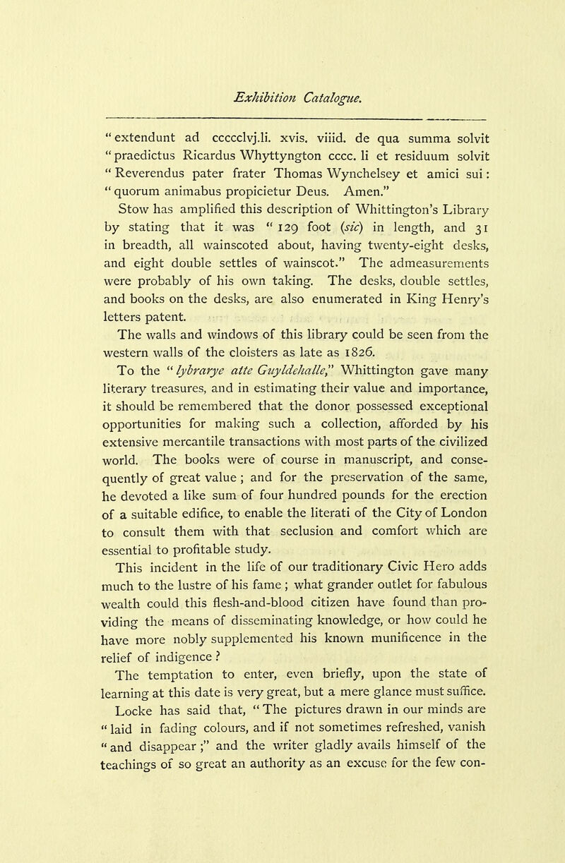 extendunt ad ccccclvj.li. xvis. viiid. de qua summa solvit  praedictus Ricardus Whyttyngton cccc. li et residuum solvit  Reverendus pater frater Thomas Wynchelsey et amici sui:  quorum animabus propicietur Deus. Amen. Stow has amplified this description of Whittington's Library by stating that it was 129 foot {sic) in length, and 31 in breadth, all wainscoted about, having twenty-eight desks, and eight double settles of wainscot. The admeasurements were probably of his own taking. The desks, double settles, and books on the desks, are also enumerated in King Henry's letters patent. The walls and windows of this library could be seen from the western walls of the cloisters as late as 1826. To the lybrarye atte Giiyldehalle Whittington gave many literary treasures, and in estimating their value and importance, it should be remembered that the donor possessed exceptional opportunities for making such a collection, afforded by his extensive mercantile transactions with most parts of the civilized world. The books were of course in manuscript, and conse- quently of great value; and for the preservation of the same, he devoted a like sum of four hundred pounds for the erection of a suitable edifice, to enable the literati of the City of London to consult them with that seclusion and comfort which are essential to profitable study. This incident in the life of our traditionary Civic Hero adds much to the lustre of his fame ; what grander outlet for fabulous wealth could this flesh-and-blood citizen have found than pro- viding the means of disseminating knowledge, or how could he have more nobly supplemented his known munificence in the relief of indigence 1 The temptation to enter, even briefly, upon the state of learning at this date is very great, but a mere glance must suffice, Locke has said that,  The pictures drawn in our minds are  laid in fading colours, and if not sometimes refreshed, vanish  and disappear ; and the writer gladly avails himself of the teachings of so great an authority as an excuse for the few con-