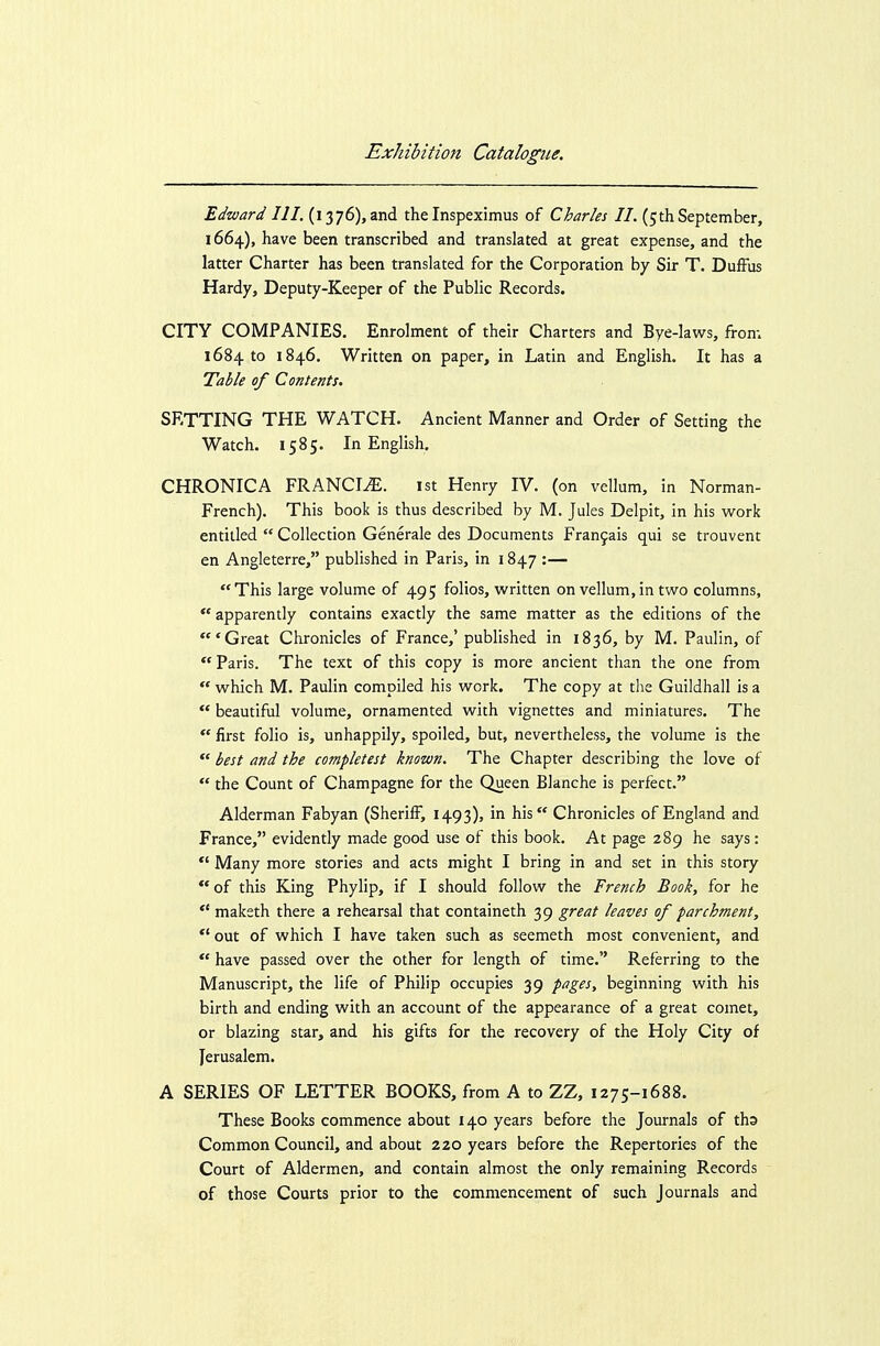 Edward III. (1376), and the Inspeximus of Charles 11. (5thSeptember, 1664), have been transcribed and translated at great expense, and the latter Charter has been translated for the Corporation by Sir T. DufFus Hardy, Deputy-Keeper of the Public Records. CITY COMPANIES. Enrolment of their Charters and Bye-laws, from 1684 to 1846. Written on paper, in Latin and English. It has a Table of Contents. SETTING THE WATCH. Ancient Manner and Order of Setting the Watch. 1585. In English. CHRONICA FRANCIS. ist Henry IV. (on vellum, in Norman- French). This book is thus described by M. Jules Delpit, in his work entitled  Collection Generale des Documents Franfais qui se trouvent en Angleterre, published in Paris, in 1847 :— This large volume of 495 folios, written on vellum,in two columns,  apparently contains exactly the same matter as the editions of the 'Great Chronicles of France,' published in 1836, by M. Paulin, of  Paris. The text of this copy is more ancient than the one from  which M. Paulin compiled his work. The copy at the Guildhall is a  beautiful volume, ornamented with vignettes and miniatures. The first folio is, unhappily, spoiled, but, nevertheless, the volume is the  best and the completest known. The Chapter describing the love of  the Count of Champagne for the Queen Blanche is perfect. Alderman Fabyan (Sheriff, 1493), in his Chronicles of England and France, evidently made good use of this book. At page 289 he says:  Many more stories and acts might I bring in and set in this story  of this King Phylip, if I should follow the French Book, for he  maketh there a rehearsal that containeth 39 great leaves of parchment, *' out of which I have taken such as seemeth most convenient, and  have passed over the other for length of time. Referring to the Manuscript, the life of Philip occupies 39 pages, beginning with his birth and ending with an account of the appearance of a great comet, or blazing star, and his gifts for the recovery of the Holy City of Jerusalem. A SERIES OF LETTER BOOKS, from A to ZZ, 1275-1688. These Books commence about 140 years before the Journals of tha Common Council, and about 220 years before the Repertories of the Court of Aldermen, and contain almost the only remaining Records of those Courts prior to the commencement of such Journals and