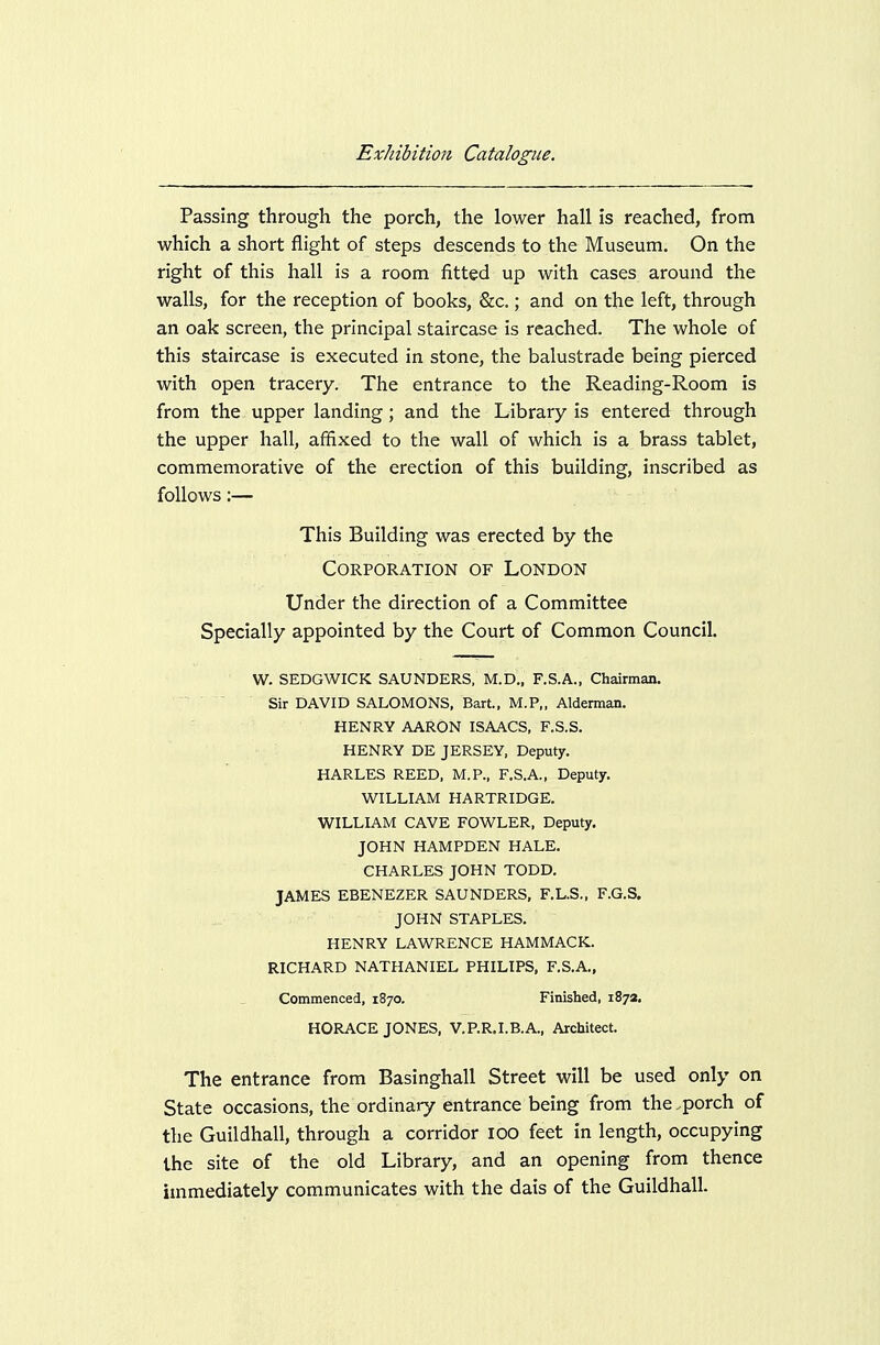 Passing through the porch, the lower hall is reached, from which a short flight of steps descends to the Museum. On the right of this hall is a room fitted up with cases around the walls, for the reception of books, &c.; and on the left, through an oak screen, the principal staircase is reached. The whole of this staircase is executed in stone, the balustrade being pierced with open tracery. The entrance to the Reading-Room is from the upper landing; and the Library is entered through the upper hall, affixed to the wall of which is a brass tablet, commemorative of the erection of this building, inscribed as follows:— This Building was erected by the Corporation of London Under the direction of a Committee Specially appointed by the Court of Common Council. W. SEDGWICK SAUNDERS, M.D., F.S.A., Chairman.  Sir DAVID SALOMONS, Bart., M.P„ Alderman. HENRY AARON ISAACS, F.S.S. HENRY DE JERSEY, Deputy. HARLES REED, M.P., F.S.A., Deputy. WILLIAM HARTRIDGE. WILLIAM CAVE FOWLER, Deputy. JOHN HAMPDEN HALE. CHARLES JOHN TODD. JAMES EBENEZER SAUNDERS, F.L.S., F.G.S. JOHN STAPLES. HENRY LAWRENCE HAMMACK. RICHARD NATHANIEL PHILIPS, F.S.A., Commenced, 1870. Finished, 1872. HORACE JONES, V.P.R.I.B.A., Architect. The entrance from Basinghall Street will be used only on State occasions, the ordinary entrance being from the .porch of the Guildhall, through a corridor lOO feet in length, occupying the site of the old Library, and an opening from thence immediately communicates with the dais of the Guildhall.