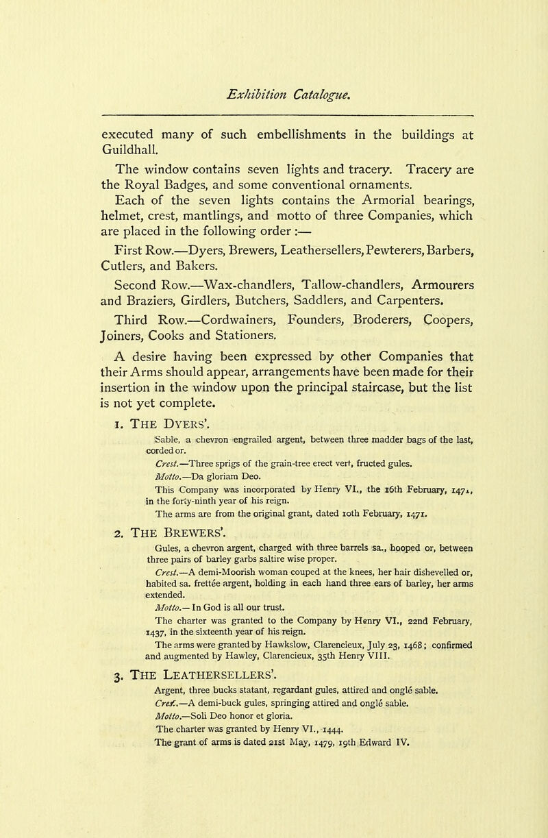 executed many of such embellishments in the buildings at Guildhall. The window contains seven lights and tracery. Tracery are the Royal Badges, and some conventional ornaments. Each of the seven lights contains the Armorial bearings, helmet, crest, mantlings, and motto of three Companies, which are placed in the following order :— First Row.—Dyers, Brewers, Leathersellers, Pewterers, Barbers, Cutlers, and Bakers. Second Row.—Wax-chandlers, Tallow-chandlers, Armourers and Braziers, Girdlers, Butchers, Saddlers, and Carpenters. Third Row.—Cordwainers, Founders, Broderers, Coopers, Joiners, Cooks and Stationers. A desire having been expressed by other Companies that their Arms should appear, arrangements have been made for their insertion in the window upon the principal staircase, but the list is not yet complete. 1. The Dyers'. Sable, a chevron engrailed argent, between three madder bags of the last, corded or. Crest.—Three sprigs of the grain-tree erect vert, fructed gules. Motto.—Da gloriam Deo. This Company was incorporated by Henry VI., the l6th February, 147X, in the forty-ninth year of his reign. The arms are from the original grant, dated loth February, 1471. 2. The Brewers'. Gules, a chevron argent, charged with three barrels -sa,, hooped or, between three pairs of barley garbs saltire wise proper. Crest.—A demi-Moorish woman couped at the knees, her hair dishevelled or, habited sa. frettee argent, holding in each hand three ears of barley, her arms extended. Motto.— In God is all our trust. The charter was granted to the Company by Henry VI., 22nd February, 1437, in the sixteenth year of his reign. The arms were granted by Hawkslow, Clarencieux, July 23, 1468; confirmed and augmented by Hawley, Clarencieux, 3Sth Henry VIII. 3. The Leathersellers'. Argent, three bucks statant, regardant gules, attired and ongle sable. Cre^:.—A demi-buck gules, springing attired and ongle sable. Motto.—Soli Deo honor et gloria. The charter was granted by Henry VI., 1444.
