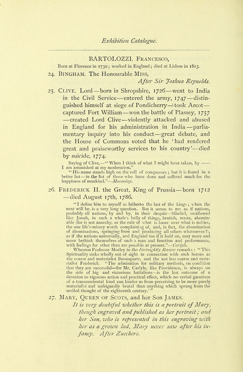 BARTOLOZZI. Francesco, Born at Florence in 1730 ; worked in England; died at Lisbon in 1813. 24. Bingham. The Honourable Miss, After Sir Joshua Reynolds. 25. Clive. Lord—born in Shropshire, 1726—went to India in the Civil Service—entered the army, 1747—distin- guished himself at siege of Pondicherry^took Arcot— captured Fort William—won the battle of Plassey, 1757 — created Lord Clive—violently attacked and abused in England for his administration in India—parlia- mentary inquiry into his conduct—great debate, and the House of Commons voted that he 'had rendered great and praiseworthy services to his country'—died by suicide, 1774. Saying of Clive, — When I think of what I might have taken, by I am astonished at any moderation.  His name stands high on the roll of conquerors ; but it is found in a better list—in the list of those who have done and suffered much for the happiness of mankind.—Macaiday. 26. Frederick II. the Great, King of Prussia—born 1712 — died August 17th, 1786. I define him to myself as hitherto the last of the kings ; vi'hen the next will be, is a very long question. But it seems to me as if nations, probably all nations, by and by, in their despair—blinded, swallowed like Jonah, in such a whale's belly of things, brutish, waste, abomin- able (for is not anarchy, or the rule of vi'hat is baser over what is nobler, the one life's-misery worth complaining of, and, in fact, the abomination of abominations, springing from and producing all others whatsoever ?), as if the nations universally, and England too if it hold on, may more and more bethink tliemselves of sucli a man and function and performance, with feelings far other than are possible at present.—Cai'lyle. Whereon Professor Morley in C^v. Fortnightly Revinv remarks :  This Spirituality sinks wholly out of sight in connection with siich heroes as tlie coarse and materialist Buonaparte, and the not less coarse and mate- rialist Frederick. ' The admiration for militaiy methods, on condition that they are successful—for Mr. Carlyle, like Providence, is always on the side of big and victorious battalions—is the last outcome of a devotion to vigorous action and practical effect, which no verbal garniture of a transcendental kind can hinder us from perceiving to be more purely materialist and unfeignedly brutal than anything which sprung from the reviled thought of the eighteenth century.'  27. Mary, Queen of Scots, and her Son James. It is very doubtful ivhether this is a portrait of Mary, though e]igraved and published as her portrait; arid her Son, who is represented in this engraving with her as a grozvn lad, Mary never saw after his in- faney. After Zucchero.
