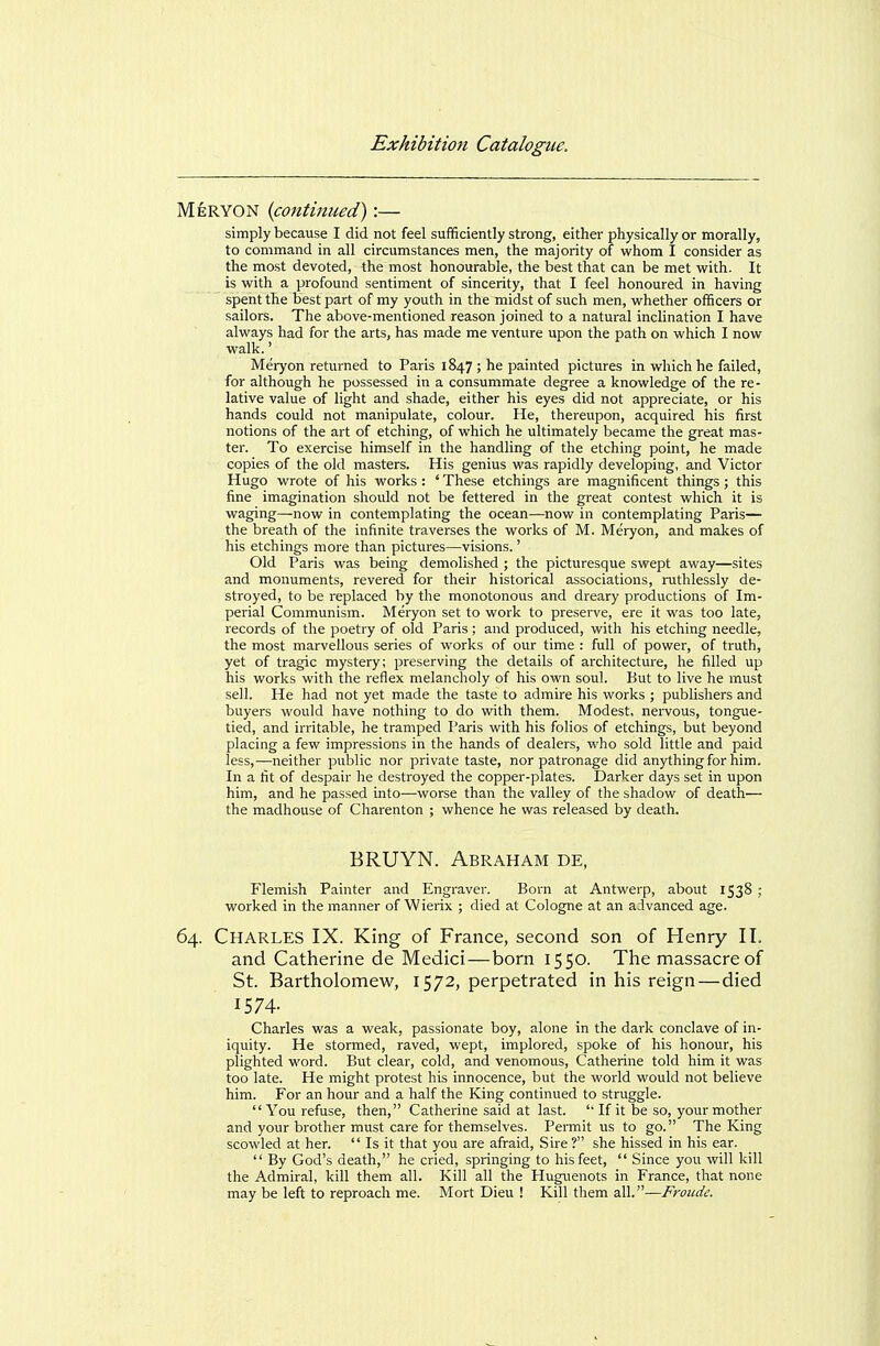MeRYON {continued):— simply because I did not feel sufficiently strong, either physically or morally, to command in all circumstances men, the majority of whom I consider as the most devoted, the most honourable, the best that can be met with. It is with a profound sentiment of sincerity, that I feel honoured in having spent the best part of my youth in the midst of such men, whether officers or sailors. The above-mentioned reason joined to a natural inclination I have always had for the arts, has made me venture upon the path on which I now walk.' Meryon returned to Paris 1847 ; he painted pictures in which he failed, for although he possessed in a consummate degree a knowledge of the re- lative value of light and shade, either his eyes did not appreciate, or his hands could not manipulate, colour. He, thereupon, acquired his first notions of the art of etching, of which he ultimately became the great mas- ter. To exercise himself in the handling of the etching point, he made copies of the old masters. His genius was rapidly developing, and Victor Hugo wrote of his works : ' These etchings are magnificent things; this fine imagination should not be fettered in the great contest which it is waging—now in contemplating the ocean—now in contemplating Paris— the breath of the infinite traverses the works of M. Meryon, and makes of his etchings more than pictures—visions.' Old Paris was being demolished ; the picturesque swept away—sites and monuments, revered for their historical associations, ruthlessly de- stroyed, to be replaced by the monotonous and dreary productions of Im- perial Communism. Meryon set to work to preserve, ere it was too late, records of the poetry of old Paris; and produced, with his etching needle, the most marvellous series of works of our time : full of power, of truth, yet of tragic mystery; preserving the details of architecture, he filled up his works with the reflex melancholy of his own soul. But to live he must sell. He had not yet made the taste to admire his works ; publishers and buyers would have nothing to do with them. Modest, nervous, tongue- tied, and irritable, he tramped Paris with his folios of etchings, but beyond placing a few impressions in the hands of dealers, who sold little and paid less,—neither public nor private taste, nor patronage did anything for him. In a fit of despair he destroyed the copper-plates. Darker days set in upon him, and he passed into—worse than the valley of the shadow of death— the madhouse of Charenton ; whence he was released by death. BRUYN. Abraham de, Flemish Painter and Engraver. Born at Antwerp, about 1538 ; worked in the manner of Wierix ; died at Cologne at an advanced age. 64. Charles IX. King of France, second son of Henry II. and Catherine de Medici—born 1550. The massacre of St. Bartholomew, 1572, perpetrated in his reign—died 1574- Charles was a weak, passionate boy, alone in the dark conclave of in- iquity. He stormed, raved, wept, implored, spoke of his honour, his plighted word. But clear, cold, and venomous, Catherine told him it was too late. He might protest his innocence, but the world would not believe him. For an hour and a half the King continued to struggle.  You refuse, then, Catherine said at last. '■ If it be so, your mother and your brother must care for themselves. Permit us to go. The King scowled at her.  Is it that you are afraid, Sire ? she hissed in his ear.  By God's death, he cried, springing to his feet,  Since you will kill the Admiral, kill them all. Kill all the Huguenots in France, that none may be left to reproach me. Mort Dieu ! Kill them all.—Froiidc.