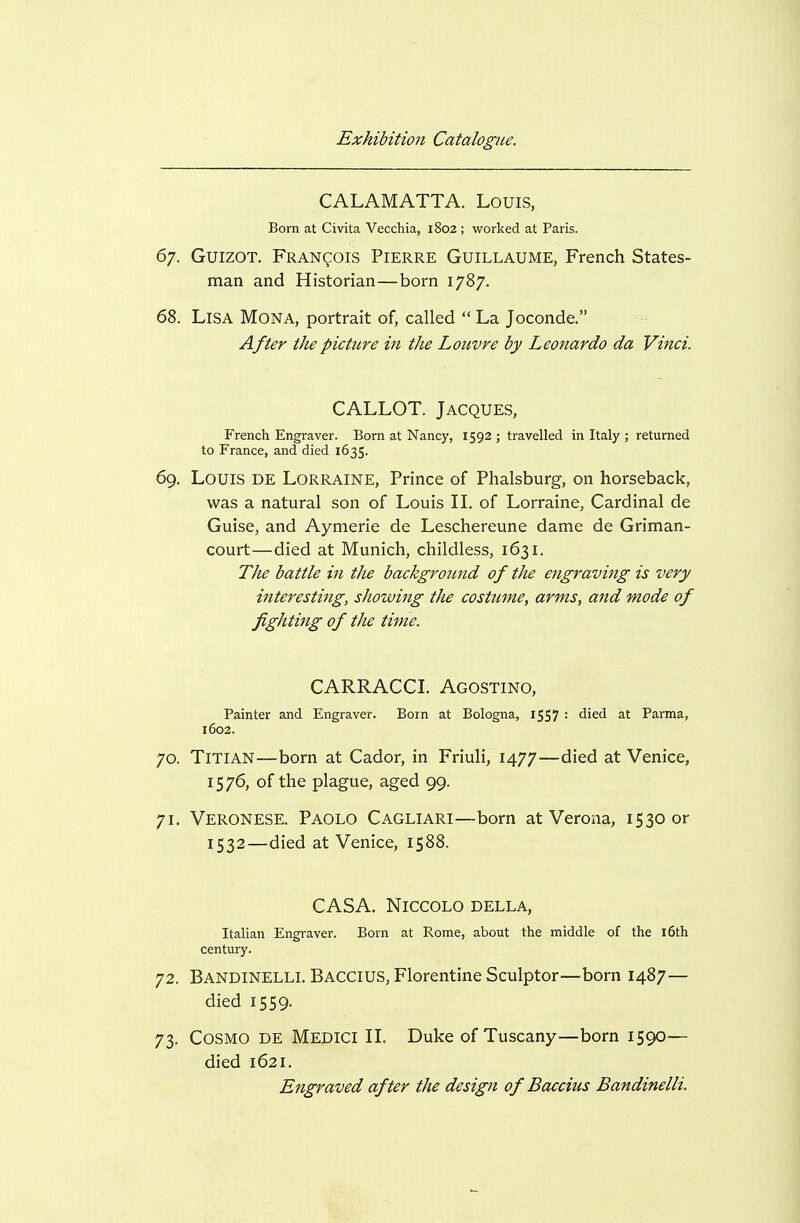CALAMATTA. Louis, Born at Civita Vecchia, 1802 ; worked at Paris. 67. GuizoT. Francois Pierre Guillaume, French States- man and Historian—born 1787. 68. Lisa Mona, portrait of, called  La Joconde. After the picture in the Louvre by Leonardo da Vinci. CALLOT. Jacques, French Engraver. Born at Nancy, 1592 ; travelled in Italy ; returned to France, and died 1635. 69. Louis de Lorraine, Prince of Plialsburg, on horseback, was a natural son of Louis IL of Lorraine, Cardinal de Guise, and Aymerie de Leschereune dame de Griman- court—died at Munich, childless, 1631. The battle in the background of the engraving is very interesting, showing the costume, arms, and mode of fighting of the time. CARRACCL Agostino, Painter and Engraver. Born at Bologna, iSS7 = died at Parma, 1602. 70. Titian—born at Cador, in Friuli, 1477—died at Venice, 1576, of the plague, aged 99. 71. Veronese. Paolo Cagliari—born at Verona, 1530 or 1532—died at Venice, 1588. CASA. NiCCOLO DELLA, Italian Engraver. Born at Rome, about the middle of the 16th century. 72. Bandinelli. Baccius, Florentine Sculptor—born 1487— died 1559. 73. Cosmo de Medici IL Duke of Tuscany—born 1590— died 1621. Engraved after the design of Baccius Bandinelli.