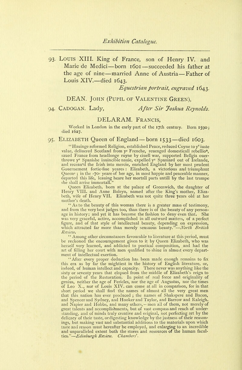 93. Louis XIII. King of France, son of Henry IV. and Marie de Medici—born 1601—succeeded his father at the age of nine—married Anne of Austria—Father of Louis XIV.—died 1643. Equestrian portrait, engraved 1643. DEAN. John (Pupil of Valentine Green), 94. Cadogan. Lady, After Sir Joshua Reynolds. DELARAM. Francis, Worked in London in the early part of the 17th century. Born 1590 j died 1627. 95. Elizabeth Queen of England—born 1533—died 1603. '' Hauinge reformed Religion, established Peace, reduced Cojme to y*^ iuste value, deUuered Scotland from ye Frenche, reuenged domesticall rebellio, saued France from headlonge ruyne by ciuell war, supported Bellgia ouer- throwe y^ Spanishe inuincible nauie, expelled Spaniard out of Irelande, and receau'^d the Irish into mercie, enriched England by her most prudent Gouernement fortie-fiue yeares : Elizabeth, a victorious and triumphant Queene ; in the ^705 yeare of her age, in most happie and peaceable manner, departed this life, leaning heare her mortall parts untill by the last trumpe she shall arrise immortall. Queen Elizabeth, born at the palace of Greenwich, the daughter of Henry VIII. and Anne Boleyn, named after the King's mother, Eliza- beth, wife of Henry VII. Elizabeth was not quite three years old at her mother's death.  As to the beauty of this woman there is a greater mass of testimony, and from the very best judges too, than there is of the beauty of any person- age in history; and yet it has become the fashion to deny even that. She was very graceful, active, accomplished in all outward matters, of a perfect figure, and of that style of intellectual beauty, depending on expression, which attracted far more than merely sensuous beauty.—No7-th British Review.  Among other circumstances favourable to literature at this period, must be reckoned the encouragement given to it by Queen Elizabeth, who was herself very learned, and addicted to poetical composition, and had the art of filling her court with men qualified to shine in almost every depart- ment of intellectual exertion. After every proper deduction has been made enough remains to fix this era as by far the mightiest in the history of English literature, or, indeed, of human intellect and capacity. There never was anything like the sixty or seventy years that elapsed from the middle of Elizabeth's reign to the period of the Restoration. In point of real force and originality of genius, neither the age of Pericles, nor the age of Augustus, nor the times of Leo X., nor of Louis XIV. can come at all in comparison, for in that short period we shall find the names of almost all the very great men that this nation has ever produced ; the names of Shakspere and Bacon, and Spencer and Sydney, and Hooker and Taylor, and Barrow and Raleigh, and Napier and Hobbs, and many others,—men ail of them, not merely of gi-eat talents and accomplishments, but of vast compass and reach of under- standing, and of minds truly creative and original, not perfecting art by the delicacy of their taste, ordigesting knowledge by the justness of their reason- ings, but making vast and substantial additions to the materials upon which taste and reason must hereafter be employed, and enlarging to an incredible and unparalleled extent both the stores and resources of the human facul- ties.—Edinburgh Review. Chambers'.